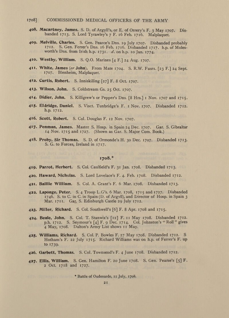 408. Macartney, James. S. D. of Argyll's, or E. of Orrery's F. 3 May 1707. Dis banded 1713. S. Lord Tyrawley's 7 F. 16 Feb. 1716. Malplaquet. 409. Melville, Charles. S. Gen. Pearce's Dns. 19 July 1707. Disbanded probably 1712. S. Gen. Ferrer's Dns. 16 Feb. 1716. Disbanded 1717. h .p. of M oles - worth's Dns. from Irish h.p. 1731. d. on h.p. 10 Jan. 1774. 410. Westby, William. S. Q.O. Marines [4 F.] 24 Aug. 1707. 411. White, James {or John). From Mate 1704. S. R.W. Fusrs. [23 F.] 24 Sept. 1707. Blenheim, Malplaquet. 4'2. Curtis, Robert. S. Inniskilling [27] F. 8 Oct. 1707. 413. Wilson, John. S. Coldstream Gs. 25 Oct. 1707. 4'4- Didier, John. S. Killigrew's or Pepper's Dns. [8 Hrs.] 1 Nov. 1707 and 1715. 4>5» Eldridge, Daniel. S. Visct. Tunbridge's F. 1 Nov. 1707. Disbanded 1712. h.p. 1712. 416. Scott, Robert. S. Col. Douglas F. 12 Nov. 1707. 4'7» Penman, James. Master S. Hosp. in Spain 24 Dec. 1707. Gar. S.Gibraltar 14 Nov. 1715 and 1727. (Shown as Gar. S. Major Com. Book.) 4'8. Proby, Sir Thomas. S. D. of Ormonde's H. 30 Dec. 1707. Disbanded 1713. S. G. to Forces, Ireland in 1717. 1708.* 419. Parrot, Herbert. S. Col. Caulfield's F. 31 Jan. 1708. Disbanded 1713. 420. Haward, Nicholas. S. Lord Lovelace's F. 4. Feb. 1708. Disbanded 1712. 421. Baillie William. S. Col. A. Grant's F. 6 Mar. 1708. Disbanded 1713. 422. Laponge, Peter. S. 4 Troop L.G's. 6 Mar. 1708, 1715 and 1727. Disbanded 1746. S. to C. in C. in Spain (D. of Argyll), and Director of Hosp. in Spain 3 Mar. 1711. Gar^. S. Edinburgh Castle 29 July 1712. 423. Miller, Richard. S. Col. Southwell's [6] F. 8 Apr. 1708 and 1715. 424. Beale, John. S. Col. T. Stanwix's [12] F. 11 May 1708. Disbanded 1712. p.h. 1712. S. Seymour's [4] F. 9 Dec. 1714. Col. Johnston's Roll gives 4 May, 1708. Dalton's Army List shows 11 May. 425. Williams, Richard. S. Col. P. Bowles F. 27 May 1708. Disbanded 1712. S Hotham's F. 22 July 1715. Richard Williams was on h.p. of Ferrer's F. up to 1739. 426. Qarbett, Thomas. S. Col. Townsend's F. 4 June 1708. Disbanded 1712. 427. Ellis, William. S. Gen. Hamilton F. 20 June 1708. S. Gen. Pearse's [5] F. 2 Oct. 1718 and 1727. * Battle of Oudenarde, 11 July, 1708. 2 i