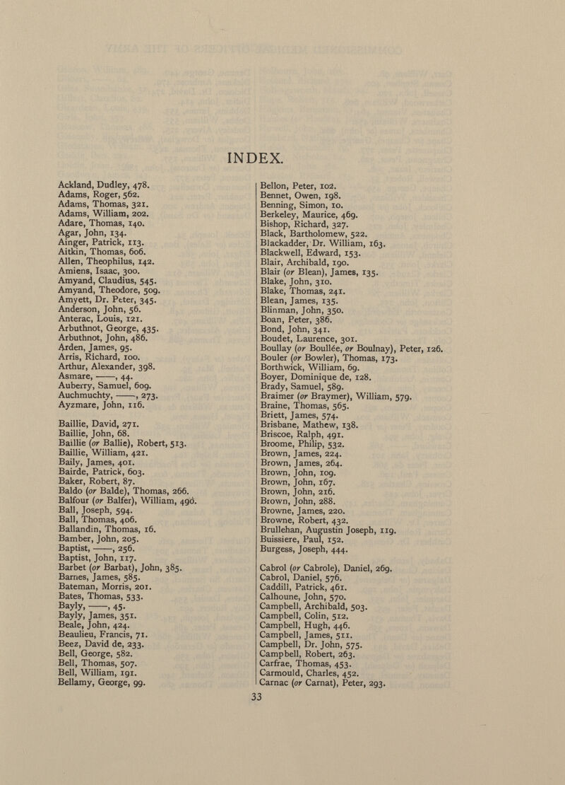INDEX. Ackland, Dudley, 478. Adams, Roger, 562. Adams, Thomas, 321. Adams, William, 202. Adare, Thomas, 140. Agar, John, 134. Ainger, Patrick, 113. Aitkin, Thomas, 606. Allen, Theophilus, 142. Amiens, Isaac, 300. Amyand, Claudius, 545. Amyand, Theodore, 509. Amyett, Dr. Peter, 345. Anderson, John, 56. Anterac, Louis, 121. Arbuthnot, George, 435. Arbuthnot, John, 486. Arden, James, 95. Arris, Richard, 100. Arthur, Alexander, 398. Asmare, , 44. Auberry, Samuel, 609. Auchmuchty, , 273. Ayzmare, John, 116. Baillie, David, 271. Baillie, John, 68. Baillie (or Bailie), Robert, 513. Baillie, William, 421. Baily, James, 401. Bairde, Patrick, 603. Baker, Robert, 87. Baldo (or Balde), Thomas, 266. Balfour (or Balfer), William, 490. Ball, Joseph, 594. Ball, Thomas, 406. Ballandin, Thomas, 16. Bamber, John, 205. Baptist, , 256. Baptist, John, 117. Barbet (or Barbat), John, 385. Barnes, James, 585. Bateman, Morris, 201. Bates, Thomas, 533. Bayly, , 45. Bayly, James, 351. Beale, John, 424. Beaulieu, Francis, 71. Beez, David de, 233. Bell, George, 582. Bell, Thomas, 507. Bell, William, 191. Bellamy, George, 99. Bellon, Peter, io2. Bennet, Owen, 198. Benning, Simon, 10. Berkeley, Maurice, 469. Bishop, Richard, 327. Black, Bartholomew, 522. Blackadder, 1 Dr. William, 163. Blackwell, Edward, 153. Blair, Archibald, 190. Blair (or Blean), James, 135. Blake, John, 310. Blake, Thomas, 241. Blean, James, 135. Blinman, John, 350. Boan, Peter, 386. Bond, John, 341. Boudet, Laurence, 301. Boullay (or Boullée, or Boulnay), Peter, 126. Bouler (or Bowler), Thomas, 173. Borthwick, William, 69. Boyer, Dominique de, 128. Brady, Samuel, 589. Braimer (or Braymer), William, 579. Braine, Thomas, 565. Briett, James, 574. Brisbane, Mathew, 138. Briscoe, Ralph, 491. Broome, Philip, 532. Brown, James, 224. Brown, James, 264. Brown, John, 109. Brown, John, 167. Brown, John, 216. Brown, John, 288. Browne, James, 220. Browne, Robert, 432. Brullehan, Augustin Joseph, ng. Buissiere, Paul, 152. Burgess, Joseph, 444. Cabrol (or Cabrole), Daniel, 26g. Cabrol, Daniel, 576. Caddill, Patrick, 461. Calhoune, John, 570. Campbell, Archibald, 503. Campbell, Colin, 512. Campbell, Hugh, 446. Campbell, James, 511. Campbell, Dr. John, 575. Campbell, Robert, 263. Carfrae, Thomas, 453. Carmould, Charles, 452. Carnac (or Carnat), Peter, 293.