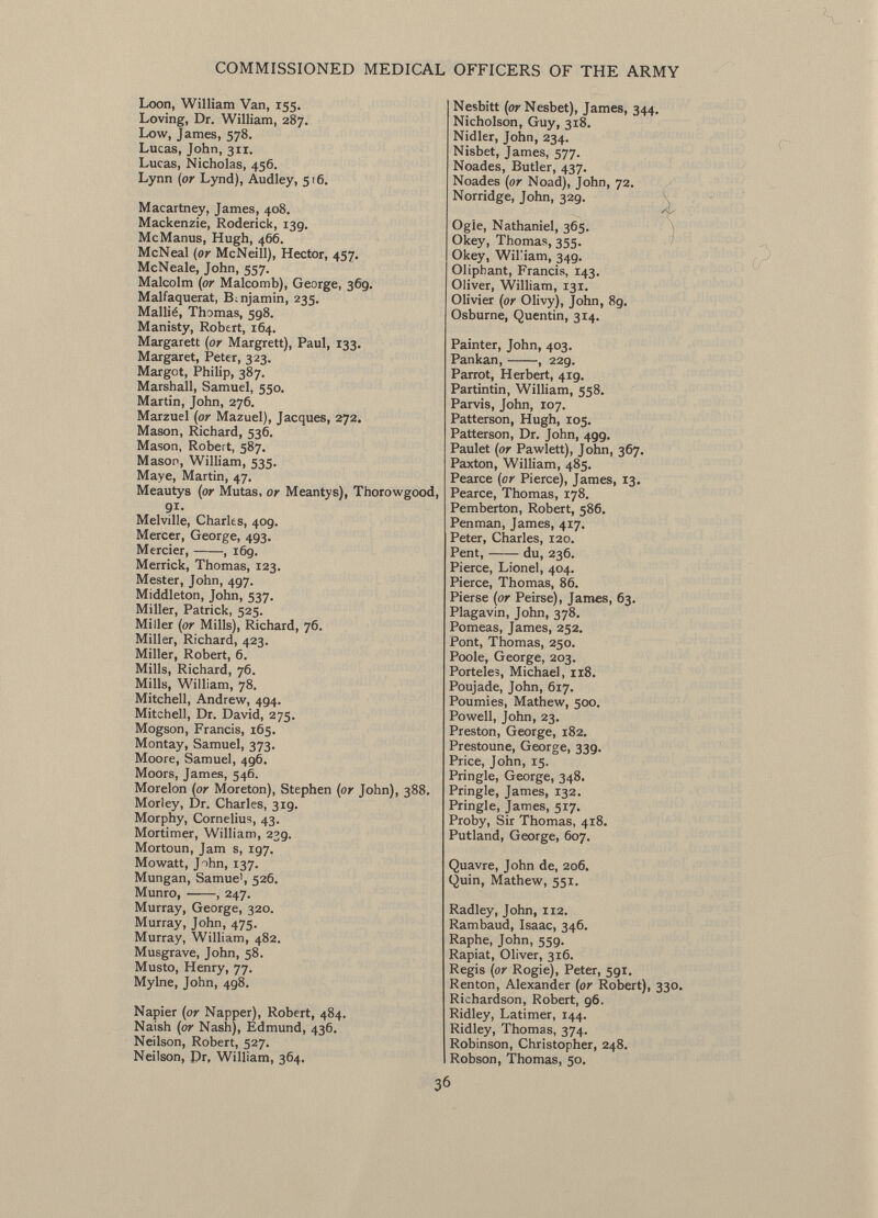 Loon, William Van, 155. Loving, Dr. William, 287. Low, James, 578. Lucas, John, 311. Lucas, Nicholas, 456. Lynn (or Lynd), Audley, 516. Macartney, James, 408. Mackenzie, Roderick, 139. McManus, Hugh, 466. McNeal (or McNeill), Hector, 457. McNeale, John, 557. Malcolm (or Malcomb), George, 369. Malfaquerat, Benjamin, 235. Mallié, Thomas, 598. Manisty, Robert, 164. Margarett (or Margrett), Paul, 133. Margaret, Peter, 323. Margot, Philip, 387. Marshall, Samuel, 550. Martin, John, 276. Marzuel (or Mazuel), Jacques, 272. Mason, Richard, 536. Mason, Robert, 587. Mason, William, 535. Maye, Martin, 47. Meautys (or Mutas, or Meantys), Thorowgood, 91. Melville, Charles, 409. Mercer, George, 493. Mercier, , 169. Merrick, Thomas, 123. Mester, John, 497. Middleton, John, 537. Miller, Patrick, 525. Miller (or Mills), Richard, 76. Miller, Richard, 423. Miller, Robert, 6. Mills, Richard, 76. Mills, William, 78. Mitchell, Andrew, 494. Mitchell, Dr. David, 275. Mogson, Francis, 165. Montay, Samuel, 373. Moore, Samuel, 496. Moors, James, 546. Morelon (or Moreton), Stephen (or John), 388. Morley, Dr. Charles, 319. Morphy, Cornelius, 43. Mortimer, William, 239. Mortoun, Jam s, ig7. Mowatt, Jihn, 137. Mungan, Samue', 526. Munro, , 247. Murray, George, 320. Murray, John, 475. Murray, William, 482. Musgrave, John, 58. Musto, Henry, 77. Mylne, John, 498. Napier (or Napper), Robert, 484. Naish (or Nash), Edmund, 436. Neilson, Robert, 527. Neilson, Dr, William, 364. Nesbitt (or Nesbet), James, 344. Nicholson, Guy, 318. Nidler, John, 234. Nisbet, James, 577. Noades, Butler, 437. Noades (or Noad), John, 72. Norridge, John, 329. Ogle, Nathaniel, 365. O key, Thomas, 355. Okey, Wil'iam, 34g. Oliphant, Francis, 143. Oliver, William, 131. Olivier (or Olivy), John, 89. Osburne, Quentin, 314. Painter, John, 403. Pankan, , 229. Parrot, Herbert, 419. Partintin, William, 558. Parvis, John, 107. Patterson, Hugh, 105. Patterson, Dr. John, 499. Paulet (or Pawlett), John, 367. Paxton, William, 485. Pearce (or Pierce), James, 13. Pearce, Thomas, 178. Pemberton, Robert, 586. Penman, James, 417. Peter, Charles, 120. Pent, du, 236. Pierce, Lionel, 404. Pierce, Thomas, 86. Pierse (or Peirse), James, 63. Plagavin, John, 378. Pomeas, James, 252. Pont, Thomas, 250. Poole, George, 203. Porteles, Michael, 118. Poujade, John, 617. Poumies, Mathew, 500. Powell, John, 23. Preston, George, 182. Prestoune, George, 339. Price, John, 15. Pringle, George, 348. Pringle, James, 132. Pringle, James, 517. Proby, Sir Thomas, 418. Putland, George, 607. Quavre, John de, 206. Quin, Mathew, 551. Radley, John, 112. Rambaud, Isaac, 346. Raphe, John, 559. Rapiat, Oliver, 316. Regis (or Rogie), Peter, 5gi. Renton, Alexander (or Robert), 330. Richardson, Robert, 96. Ridley, Latimer, 144. Ridley, Thomas, 374. Robinson, Christopher, 248. Robson, Thomas, 50.