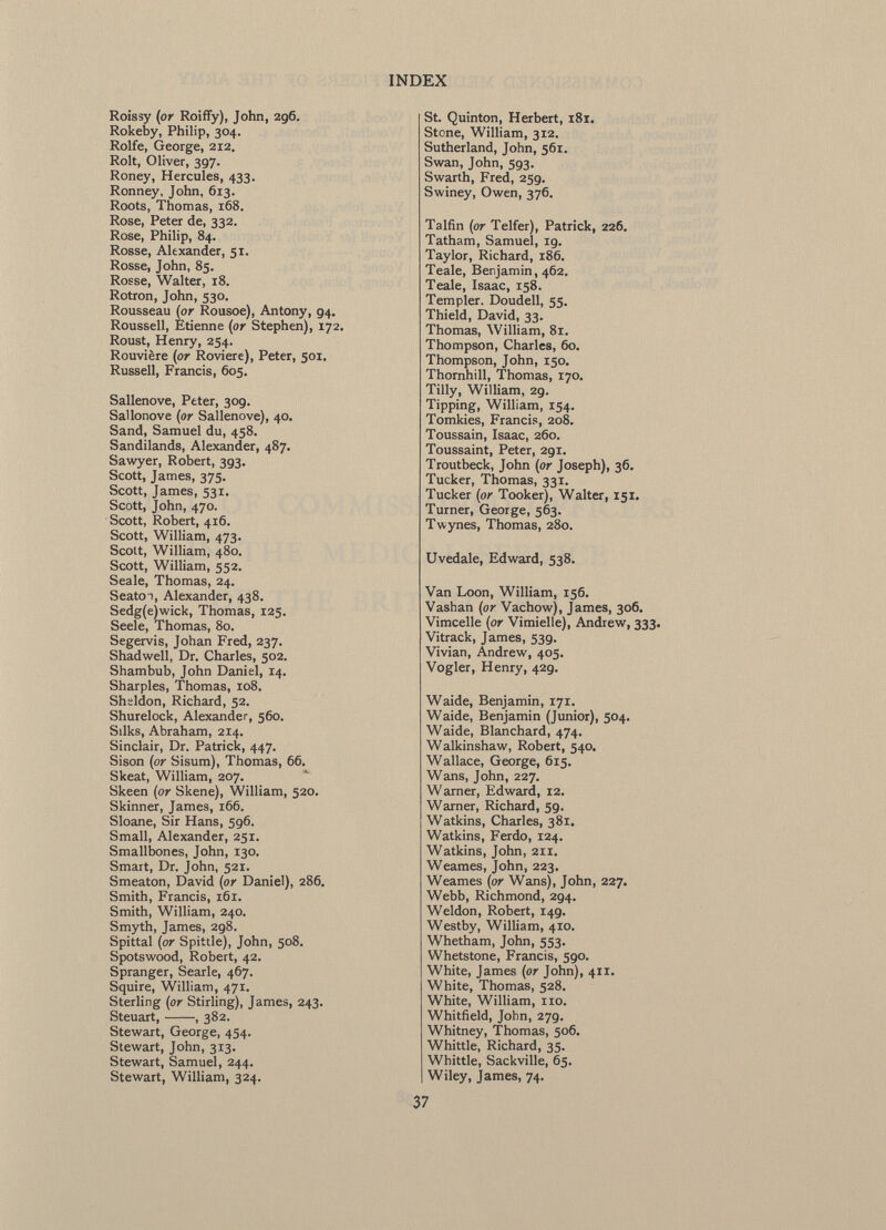 Roissy (or Roiffy), John, 296. Rokeby, Philip, 304. Rolfe, George, 212. Rolt, Oliver, 397. Roney, Hercules, 433. Ronney, John, 613. Roots, Thomas, 168. Rose, Peter de, 332. Rose, Philip, 84. Rosse, Alexander, 51. Rosse, John, 85. Rosse, Walter, 18. Rotron, John, 530. Rousseau (or Rousoe), Antony, 94. Roussell, Etienne (or Stephen), 172. Roust, Henry, 254. Rouvière (or Roviere), Peter, 501. Russell, Francis, 605. Sallenove, Peter, 309. Sallonove (or Sallenove), 40. Sand, Samuel du, 458. Sandilands, Alexander, 487. Sawyer, Robert, 393. Scott, James, 375. Scott, James, 531. Scott, John, 470. Scott, Robert, 416. Scott, William, 473. Scolt, William, 480. Scott, William, 552. Seale, Thomas, 24. Seato i, Alexander, 438. Sedg(e)wick, Thomas, 125. Seele, Thomas, 80. Segervis, Johan Fred, 237. Shadwell, Dr. Charles, 502. Shambub, John Daniel, 14. Sharpies, Thomas, 108. Sheldon, Richard, 52. Shurelock, Alexander, 560. Silks, Abraham, 214. Sinclair, Dr. Patrick, 447. Sison (or Sisum), Thomas, 66. Skeat, William, 207. Skeen (or Skene), William, 520. Skinner, James, 166. Sloane, Sir Hans, 596. Small, Alexander, 251. Smallbones, John, 130. Smart, Dr. John, 521. Smeaton, David (or Daniel), 286. Smith, Francis, 161. Smith, William, 240. Smyth, James, 298. Spittal (or Spittle), John, 508. Spotswood, Robert, 42. Spranger, Searle, 467. Squire, William, 471. Sterling (or Stirling), James, 243. Steuart, , 382. Stewart, George, 454. Stewart, John, 313. Stewart, Samuel, 244. Stewart, William, 324. St. Quinton, Herbert, 181. Stone, William, 312. Sutherland, John, 561. Swan, John, 593. Swarth, Fred, 259. Swiney, Owen, 376. Talfin (or Telfer), Patrick, 226. Tatham, Samuel, 19. Taylor, Richard, 186. Teale, Benjamin, 462. Teale, Isaac, 158. Templer. Doudell, 55. Thieid, David, 33. Thomas, William, 81. Thompson, Charles, 60. Thompson, John, 150. Thornhill, Thomas, 170. Tilly, William, 29. Tipping, William, 154. Tomkies, Francis, 208. Toussain, Isaac, 260. Toussaint, Peter, 291. Troutbeck, John (or Joseph), 36. Tucker, Thomas, 331. Tucker (or Tooker), Walter, 151. Turner, George, 563. Twynes, Thomas, 280. Uvedale, Edward, 538. Van Loon, William, 156. Vashan (or Vachow), James, 306. Vimcelle (or Vimielle), Andrew, 333. Vitrack, James, 539. Vivian, Andrew, 405. Vogler, Henry, 429. Waide, Benjamin, 171. Waide, Benjamin (Junior), 504. Waide, Blanchard, 474. Walkinshaw, Robert, 540. Wallace, George, 615. Wans, John, 227. Warner, Edward, 12. Warner, Richard, 59. Watkins, Charles, 381. Watkins, Ferdo, 124. Watkins, John, 211. Weames, John, 223. Weames (or Wans), John, 227. Webb, Richmond, 294. Weldon, Robert, 149. Westby, William, 410. Whetham, John, 553. Whetstone, Francis, 590. White, James (or John), 411. White, Thomas, 528. White, William, no. Whitfield, John, 279. Whitney, Thomas, 506. Whittle, Richard, 35. Whittle, Sackville, 65. Wiley, James, 74.