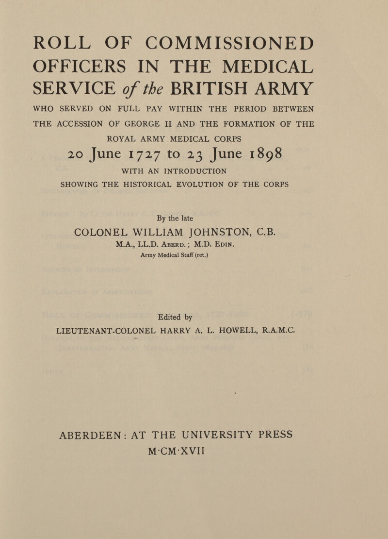ROLL OF COMMISSIONED OFFICERS IN THE MEDICAL SERVICE of the BRITISH ARMY WHO SERVED ON FULL PAY WITHIN THE PERIOD BETWEEN THE ACCESSION OF GEORGE II AND THE FORMATION OF THE ROYAL ARMY MEDICAL CORPS 20 June 1727 to 23 June 1898 WITH AN INTRODUCTION SHOWING THE HISTORICAL EVOLUTION OF THE CORPS By the late COLONEL WILLIAM JOHNSTON, C.B. M.A., LL.D. A berd. ; M.D. E din. Army Medical Staff (ret.) Edited by LIEUTENANT-COLONEL HARRY A. L. HOWELL, R.A.M.C. ABERDEEN: AT THE UNIVERSITY PRESS MCMXVII