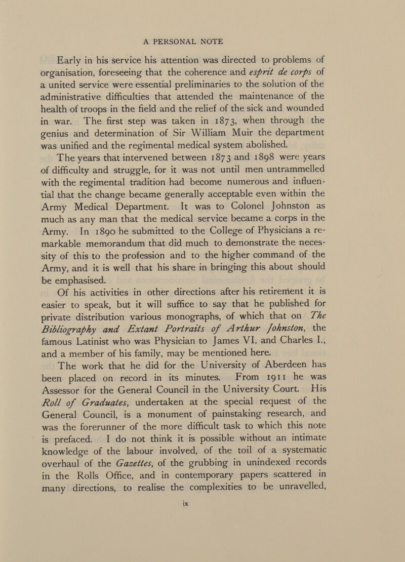 Early in his service his attention was directed to problems of organisation, foreseeing that the coherence and esprit de corps of a united service were essential preliminaries to the solution of the administrative difficulties that attended the maintenance of the health of troops in the field and the relief of the sick and wounded in war. The first step was taken in 1873, when through the genius and determination of Sir William Muir the department was unified and the regimental medical system abolished. The years that intervened between 1873 and 1898 were years of difficulty and struggle, for it was not until men untrammelled with the regimental tradition had become numerous and influen tial that the change became generally acceptable even within the Army Medical Department. It was to Colonel Johnston as much as any man that the medical service became a corps in the Army. In 1890 he submitted to the College of Physicians a re markable memorandum that did much to demonstrate the neces sity of this to the profession and to the higher command of the Army, and it is well that his share in bringing this about should be emphasised. Of his activities in other directions after his retirement it is easier to speak, but it will suffice to say that he published for private distribution various monographs, of which that on The Bibliography and Extant Portraits of Arthur Johnston , the famous Latinist who was Physician to James VI. and Charles I., and a member of his family, may be mentioned here. The work that he did for the University of Aberdeen has been placed on record in its minutes. From 1911 he was Assessor for the General Council in the University Court. His Roll of Graduates , undertaken at the special request of the General Council, is a monument of painstaking research, and was the forerunner of the more difficult task to which this note is prefaced. I do not think it is possible without an intimate knowledge of the labour involved, of the toil of a systematic overhaul of the Gazettes , of the grubbing in unindexed records in the Rolls Office, and in contemporary papers scattered in many directions, to realise the complexities to be unravelled,