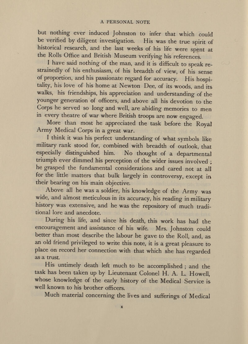 but nothing ever induced Johnston to infer that which could be verified by diligent investigation. His was the true spirit of historical research, and the last weeks of his life were spent at the Rolls Office and British Museum verifying his references. I have said nothing of the man, and it is difficult to speak re- strainedly of his enthusiasm, of his breadth of view, of his sense of proportion, and his passionate regard for accuracy. His hospi tality, his love of his home at Newton Dee, of its woods, and its walks, his friendships, his appreciation and understanding of the younger generation of officers, and above all his devotion to the Corps he served so long and well, are abiding memories to men in every theatre of war where British troops are now engaged. More than most he appreciated the task before the Royal Army Medical Corps in a great war. I think it was his perfect understanding of what symbols like military rank stood for, combined with breadth of outlook, that especially distinguished him. No thought of a departmental triumph ever dimmed his perception of the wider issues involved ; he grasped the fundamental considerations and cared not at all for the little matters that bulk largely in controversy, except in their bearing on his main objective. Above all he was a soldier, his knowledge of the Army was wide, and almost meticulous in its accuracy, his reading in military history was extensive, and he was the repository of much tradi tional lore and anecdote. During his life, and since his death, this work has had the encouragement and assistance of his wife. Mrs. Johnston could better than most describe the labour he gave to the Roll, and, as an old friend privileged to write this note, it is a great pleasure to place on record her connection with that which she has regarded as a trust. His untimely death left much to be accomplished ; and the task has been taken up by Lieutenant Colonel H. A. L. Howell, whose knowledge of the early history of the Medical Service is well known to his brother officers. Much material concerning the lives and sufferings of Medical