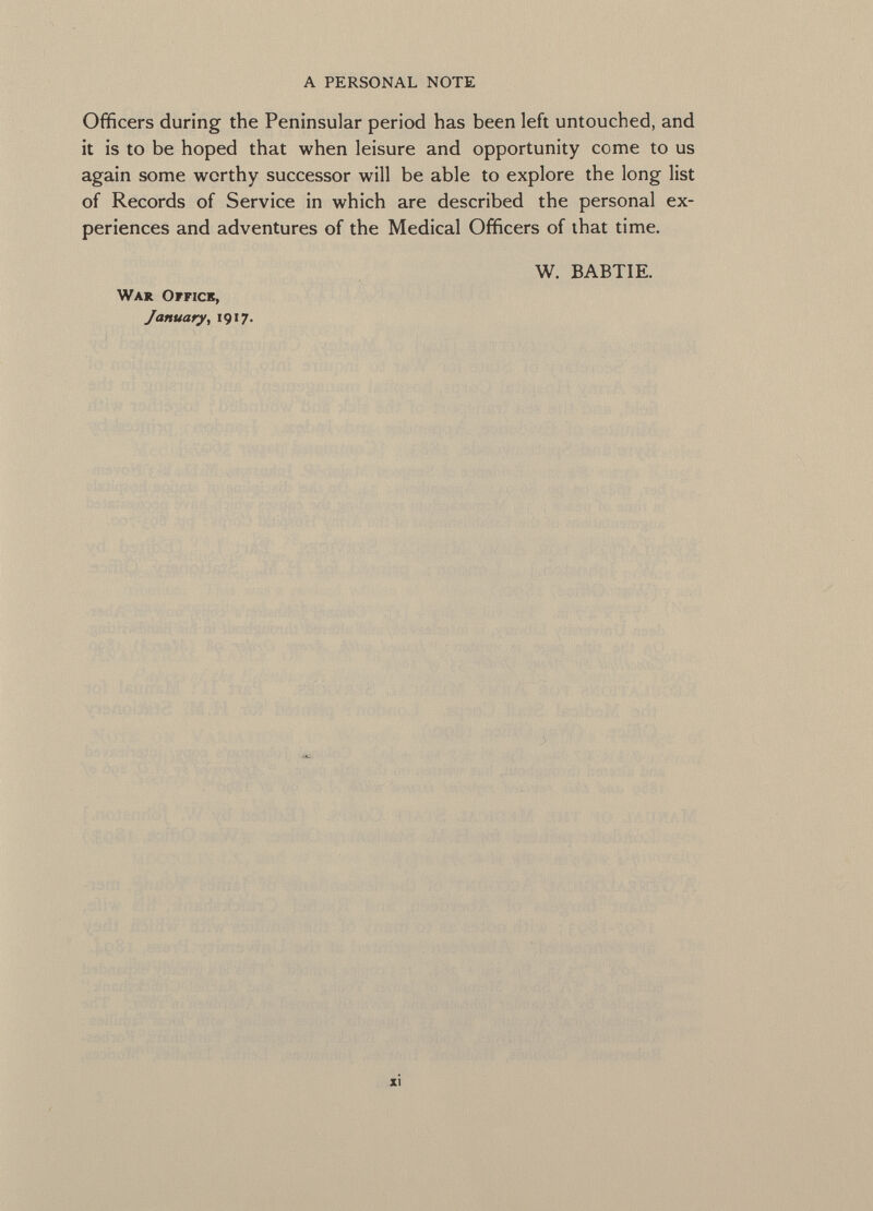 Officers during the Peninsular period has been left untouched, and it is to be hoped that when leisure and opportunity come to us again some worthy successor will be able to explore the long list of Records of Service in which are described the personal ex periences and adventures of the Medical Officers of that time. W. BABTIE. War Office, January , 1917.
