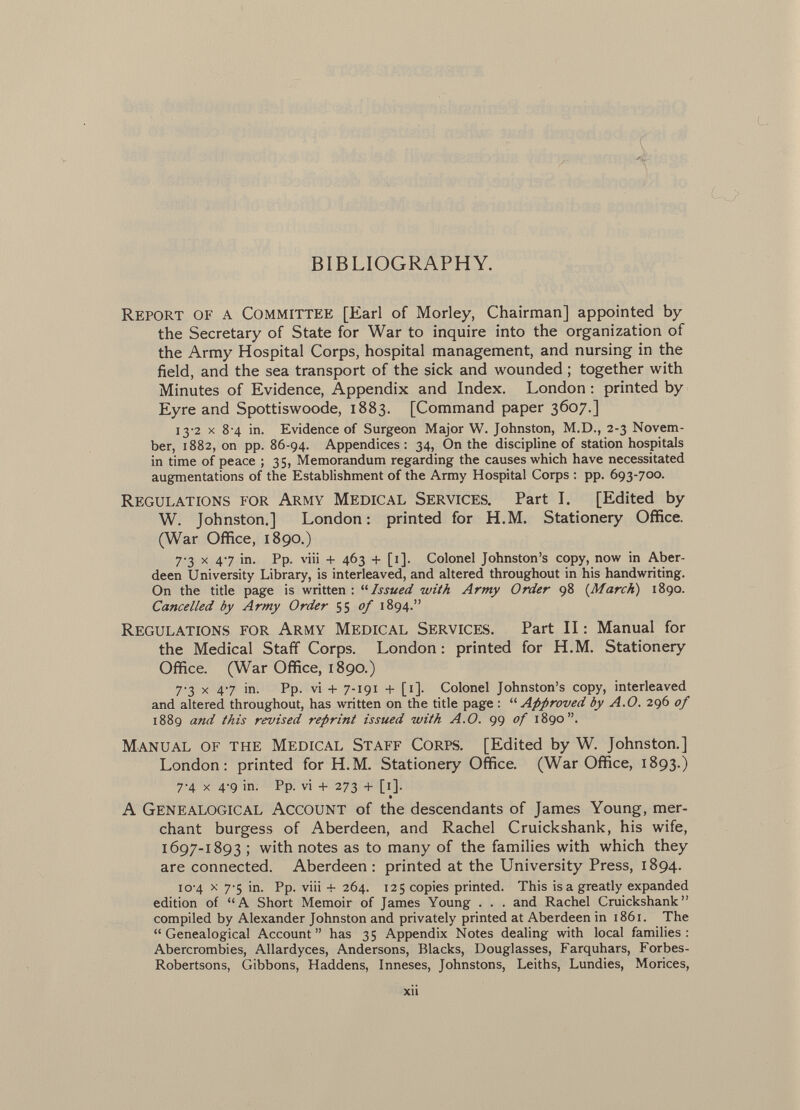 y K- BIBLIOGRAPHY. Report of a Committee [Earl of Morley, Chairman] appointed by the Secretary of State for War to inquire into the organization of the Army Hospital Corps, hospital management, and nursing in the field, and the sea transport of the sick and wounded ; together with Minutes of Evidence, Appendix and Index. London : printed by Eyre and Spottiswoode, 1883. [Command paper 3607.] 13-2 X 8 4 in. Evidence of Surgeon Major W. Johnston, M.D., 2-3 Novem ber, 1882, on pp. 86-94. Appendices: 34, On the discipline of station hospitals in time of peace ; 35, Memorandum regarding the causes which have necessitated augmentations of the Establishment of the Army Hospital Corps : pp. 693-700. Regulations for Army Medical Services. Part I. [Edited by W. Johnston.] London: printed for H.M. Stationery Office. (War Office, 1890.) 7-3 X 47 in. Pp. viii + 463 + [i]. Colonel Johnston's copy, now in Aber deen University Library, is interleaved, and altered throughout in his handwriting. On the title page is written : '■'■Issued with Army Order 98 {March) 1890. Cancelled by Army Order SS °f 1894. Regulations for Army Medical Services. Part II : Manual for the Medical Staff Corps. London : printed for H.M. Stationery Office. (War Office, 1890.) 7-3 X 47 in. Pp. vi + 7-191 + [1]. Colonel Johnston's copy, interleaved and altered throughout, has written on the title page :  Approved by A.O. 296 of 1889 and this revised reprint issued with A.O. 99 of 1890. Manual of the Medical Staff Corps. [Edited by W. Johnston.] London: printed for H.M. Stationery Office. (War Office, 1893.) 7-4 X 4*9 in. Pp. vi + 273 + [1]. A Genealogical Account of the descendants of James Young, mer chant burgess of Aberdeen, and Rachel Cruickshank, his wife, 1697-1893 ; with notes as to many of the families with which they are connected. Aberdeen : printed at the University Press, 1894. 10-4 X 7-5 in. Pp. viii + 264. 125 copies printed. This isa greatly expanded edition of A Short Memoir of James Young . . . and Rachel Cruickshank compiled by Alexander Johnston and privately printed at Aberdeen in 1861. The  Genealogical Account  has 35 Appendix Notes dealing with local families : Abercrombies, Allardyces, Andersons, Blacks, Douglasses, Farquhars, Forbes- Robertsons, Gibbons, Haddens, Inneses, Johnstons, Leiths, Lundies, Morices, xu