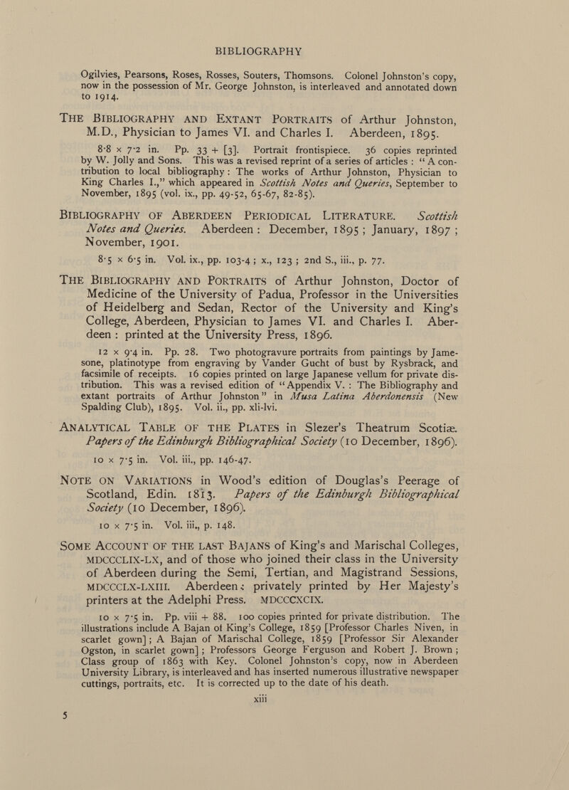 Ogilvies, Pearsons, Roses, Rosses, Souters, Thomsons. Colonel Johnston's copy, now in the possession of Mr. George Johnston, is interleaved and annotated down to 1914. The Bibliography and Extant Portraits of Arthur Johnston, M.D., Physician to James VI. and Charles I. Aberdeen, 1895. 8-8 X 7*2 in. Pp. 33 + [3]. Portrait frontispiece. 36 copies reprinted by W. Jolly and Sons. This was a revised reprint of a series of articles :  A con tribution to local bibliography : The works of Arthur Johnston, Physician to King Charles I., which appeared in Scottish Notes and Queries , September to November, 1895 (vol. ix., pp. 49-52, 65-67, 82-85). Bibliography of Aberdeen Periodical Literature. Scottish Notes and Queries. Aberdeen: December, 1895; January, 1897; November, 1901. 8-5 X 6-5 in. Vol. ix., pp. 103-4 ; x., 123 ; 2nd S., iii., p. 77. The Bibliography and Portraits of Arthur Johnston, Doctor of Medicine of the University of Padua, Professor in the Universities of Heidelberg and Sedan, Rector of the University and King's College, Aberdeen, Physician to James VI. and Charles I. Aber deen : printed at the University Press, 1896. 12 x 9-4 in. Pp. 28. Two photogravure portraits from paintings by Jame- sone, platinotype from engraving by Vander Gucht of bust by Rysbrack, and facsimile of receipts. 16 copies printed on large Japanese vellum for private dis tribution. This was a revised edition of  Appendix V. : The Bibliography and extant portraits of Arthur Johnston in Musa Latina Aberdonensis (New Spalding Club), 1895. Vol. ii., pp. xli-lvi. Analytical Table of the Plates in Slezer's Theatrum Scotiae. Papers of the Edinburgh Bibliographical Society ( 10 December, 1896). 10 x 7-5 in. Vol. iii., pp. 146-47. Note on Variations in Wood's edition of Douglas's Peerage of Scotland, Edin. 1813. Papers of the Edinburgh Bibliographical Society (10 December, 1896). 10 x 7-5 in. Vol. iii., p. 148. Some Account of the last Bajans of King's and Marischal Colleges, mdccclix-lx, and of those who joined their class in the University of Aberdeen during the Semi, Tertian, and Magistrand Sessions, mdccclx-lxiii. Aberdeen í privately printed by Her Majesty's printers at the Adelphi Press. mdcccxcix. 10 x 7-5 in. Pp. viii + 88. 100 copies printed for private distribution. The illustrations include A Bajan oi King's College, 1859 [Professor Charles Niven, in scarlet gown]; A Bajan of Marischal College, 1859 [Professor Sir Alexander Ogston, in scarlet gown] ; Professors George Ferguson and Robert J. Brown ; Class group of 1863 with Key. Colonel Johnston's copy, now in Aberdeen University Library, is interleaved and has inserted numerous illustrative newspaper cuttings, portraits, etc. It is corrected up to the date of his death.