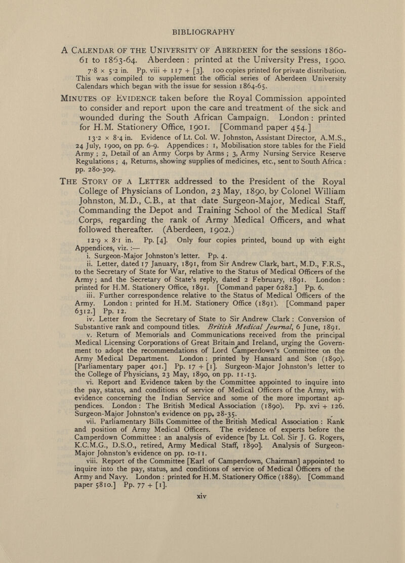 A Calendar of the University of Aberdeen for the sessions 1860- 61 to 1863-64. Aberdeen: printed at the University Press, 1900. 7-8 X 5-2 in. Pp. viii +117 + [3]. 100 copies printed for private distribution. This was compiled to supplement the official series of Aberdeen University Calendars which began with the issue for session 1864-65. Minutes of Evidence taken before the Royal Commission appointed to consider and report upon the care and treatment of the sick and wounded during the South African Campaign. London : printed for H.M. Stationery Office, 1901. [Command paper 454.] 13-2 X 8-4 in. Evidence of Lt. Col. W. Johnston, Assistant Director, A.M.S., 24 July, 1900, on pp. 6-9. Appendices : 1, Mobilisation store tables for the Field Army ; 2, Detail of an Army Corps by Arms ; 3, Army Nursing Service Reserve Regulations ; 4, Returns, showing supplies of medicines, etc., sent to South Africa : pp. 280-309. The Story of a Letter addressed to the President of the Royal College of Physicians of London, 23 May, 1890, by Colonel William Johnston, M.D., C.B., at that date Surgeon-Major, Medical Staff, Commanding the Depot and Training School of the Medical Staff Corps, regarding the rank of Army Medical Officers, and what followed thereafter. (Aberdeen, 1902.) 12-9 X 8-1 in. Pp. [4]. Only four copies printed, bound up with eight Appendices, viz. i. Surgeon-Major Johnston's letter. Pp. 4. ii. Letter, dated 17 January, 1891, from Sir Andrew Clark, bart., M.D., F.R.S., to the Secretary of State for War, relative to the Status of Medical Officers of the Army; and the Secretary of State's reply, dated 2 February, 1891. London: printed for H.M. Stationery Office, 1891. [Command paper 6282.] Pp. 6. iii. Further correspondence relative to the Status of Medical Officers of the Army. London: printed for H.M. Stationery Office (1891). [Command paper 6312.] Pp. 12. iv. Letter from the Secretary of State to Sir Andrew Clark : Conversion of Substantive rank and compound titles. British Medical Journal , 6 June, 1891. v. Return of Memorials and Communications received from the principal Medical Licensing Corporations of Great Britain and Ireland, urging the Govern ment to adopt the recommendations of Lord Cfamperdown's Committee on the Army Medical Department. London: printed by Hansard and Son (1890). [Parliamentary paper 401.] Pp. 17 + [1]. Surgeon-Major Johnston's letter to the College of Physicians, 23 May, 1890, on pp. 11-13. vi. Report and Evidence taken by the Committee appointed to inquire into the pay, status, and conditions of service of Medical Officers of the Army, with evidence concerning the Indian Service and some of the more important ap pendices. London: The British Medical Association (1890). Pp. xvi + 126. Surgeon-Major Johnston's evidence on pp. 28-35. vii. Parliamentary Bills Committee of the British Medical Association : Rank and position of Army Medical Officers. The evidence of experts before the Camperdown Committee : an analysis of evidence [by Lt. Col. Sir J. G. Rogers, K.C.M.G., D.S.O., retired, Army Medical Staff, 1890]. Analysis of Surgeon- Major Johnston's evidence on pp. 10-11. viii. Report of the Committee [Earl of Camperdown, Chairman] appointed to inquire into the pay, status, and conditions of service of Medical Officers of the Army and Navy. London : printed for H.M. Stationery Office ( 1889). [Command paper 5810.] Pp. 77 + [1].