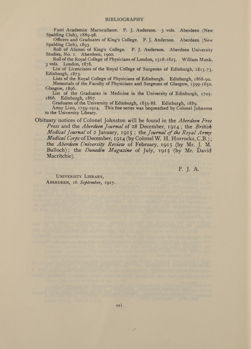 Fasti Academias Mariscallanae. P. J. Anderson. 3 vols. Aberdeen (New Spalding Club), 1889-98. Officers and Graduates of King's College. P. J. Anderson. Aberdeen (New Spalding Club), 1893. Roll of Alumni of King's College. P. J. Anderson. Aberdeen University Studies, No. 1. Aberdeen, 1900. Roll of the Royal College of Physicians of London, 1518-1825. William Münk. 3 vols. London, 1878. List of Licenciâtes of the Royal College of Surgeons of Edinburgh, 1815-73. Edinburgh, 1873. Lists of the Royal College of Physicians of Edinburgh. Edinburgh, 1868-90. Memorials of the Faculty of Physicians and Surgeons of Glasgow, 1599-1850. Glasgow, 1896. List of the Graduates in Medicine in the University of Edinburgh, 1705- 1866. Edinburgh, 1867. Graduates of the University of Edinburgh, 1859-88. Edinburgh, 1889. Army Lists, 1759-1914. This fine series was bequeathed by Colonel Johnston to the University Library. Obituary notices of Colonel Johnston will be found in the Aberdeen Free Press and the Aberdeen Journal of 28 December, 1914 ; the British Medical Journal of 2 January, 1915 ; the Journal oj the Royal Army Medical Corps of December, 1914 (by Colonel W. H. Horrocks, C.B.) ; the Aberdeen University Review of February, 1915 (by Mr. J. M. Bulloch); the Dunedin Magazine of July, 1915 (by Mr. David Macritchie). P. J. A. U niversity L ibrary, A berdeen, 16 September , 1917.
