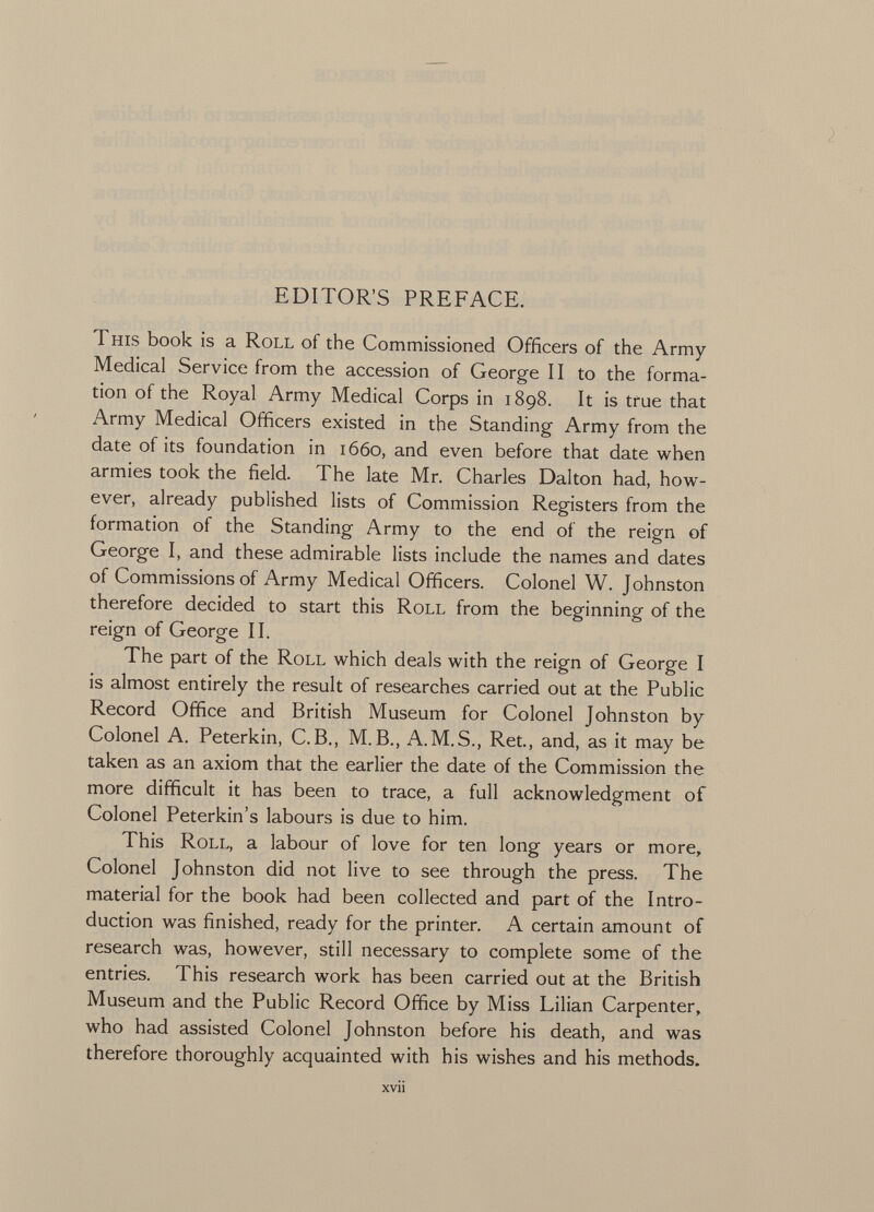 EDITOR'S PREFACE. T his book is a Roll of the Commissioned Officers of the Army Medical Service from the accession of George 11 to the forma tion of the Royal Army Medical Corps in 1898. It is true that Army Medical Officers existed in the Standing Army from the date of its foundation in 1660, and even before that date when armies took the field. The late Mr. Charles Dalton had, how ever, already published lists of Commission Registers from the formation of the Standing Army to the end of the reign of George I, and these admirable lists include the names and dates of Commissions of Army Medical Officers. Colonel W. Johnston therefore decided to start this Roll from the beginning of the reign of George II. The part of the Roll which deals with the reign of George I is almost entirely the result of researches carried out at the Public Record Office and British Museum for Colonel Johnston by Colonel A. Peterkin, C.B., M.B., A.M.S., Ret., and, as it may be taken as an axiom that the earlier the date of the Commission the more difficult it has been to trace, a full acknowledgment of Colonel Peterkin's labours is due to him. This Roll, a labour of love for ten long years or more, Colonel Johnston did not live to see through the press. The material for the book had been collected and part of the Intro duction was finished, ready for the printer. A certain amount of research was, however, still necessary to complete some of the entries. This research work has been carried out at the British Museum and the Public Record Office by Miss Lilian Carpenter, who had assisted Colonel Johnston before his death, and was therefore thoroughly acquainted with his wishes and his methods.