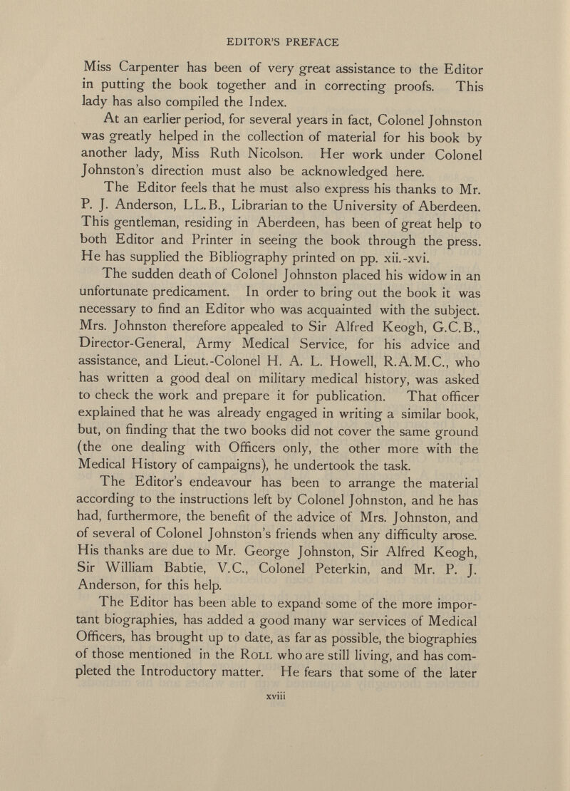 Miss Carpenter has been of very great assistance to the Editor in putting the book together and in correcting proofs. This lady has also compiled the Index. At an earlier period, for several years in fact, Colonel Johnston was greatly helped in the collection of material for his book by another lady, Miss Ruth Nicolson. Her work under Colonel Johnston's direction must also be acknowledged here. The Editor feels that he must also express his thanks to Mr. P. J. Anderson, LL. B., Librarian to the University of Aberdeen. This gentleman, residing in Aberdeen, has been of great help to both Editor and Printer in seeing the book through the press. He has supplied the Bibliography printed on pp. xii.-xvi. The sudden death of Colonel Johnston placed his widow in an unfortunate predicament. In order to bring out the book it was necessary to find an Editor who was acquainted with the subject. Mrs. Johnston therefore appealed to Sir Alfred Keogh, G.C.B., Director-General, Army Medical Service, for his advice and assistance, and Lieut.-Colonel H. A. L. Howell, R.A. M.C., who has written a good deal on military medical history, was asked to check the work and prepare it for publication. That officer explained that he was already engaged in writing a similar book, but, on finding that the two books did not cover the same ground (the one dealing with Officers only, the other more with the Medical History of campaigns), he undertook the task. The Editor's endeavour has been to arrange the material according to the instructions left by Colonel Johnston, and he has had, furthermore, the benefit of the advice of Mrs. Johnston, and of several of Colonel Johnston's friends when any difficulty arose. H is thanks are due to Mr. George Johnston, Sir Alfred Keogh, Sir William Babtie, V.C., Colonel Peterkin, and Mr. P. J. Anderson, for this help. The Editor has been able to expand some of the more impor tant biographies, has added a good many war services of Medical Officers, has brought up to date, as far as possible, the biographies of those mentioned in the Roll who are still living, and has com pleted the Introductory matter. He fears that some of the later xv111