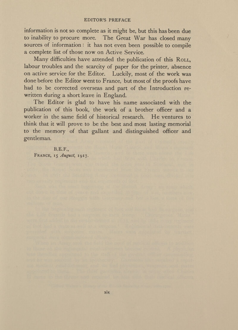 editor's preface information is not so complete as it might be, but this has been due to inability to procure more. The Great War has closed many- sources of information : it has not even been possible to compile a complete list of those now on Active Service. Many difficulties have attended the publication of this Roll, labour troubles and the scarcity of paper for the printer, absence on active service for the Editor. Luckily, most of the work was done before the Editor went to France, but most of the proofs have had to be corrected overseas and part of the Introduction re written during a short leave in England. The Editor is glad to have his name associated with the publication of this book, the work of a brother officer and a worker in the same field of historical research. He ventures to think that it will prove to be the best and most lasting memorial to the memory of that gallant and distinguished officer and gentleman. B.E.F., France, 15 August, 1917.