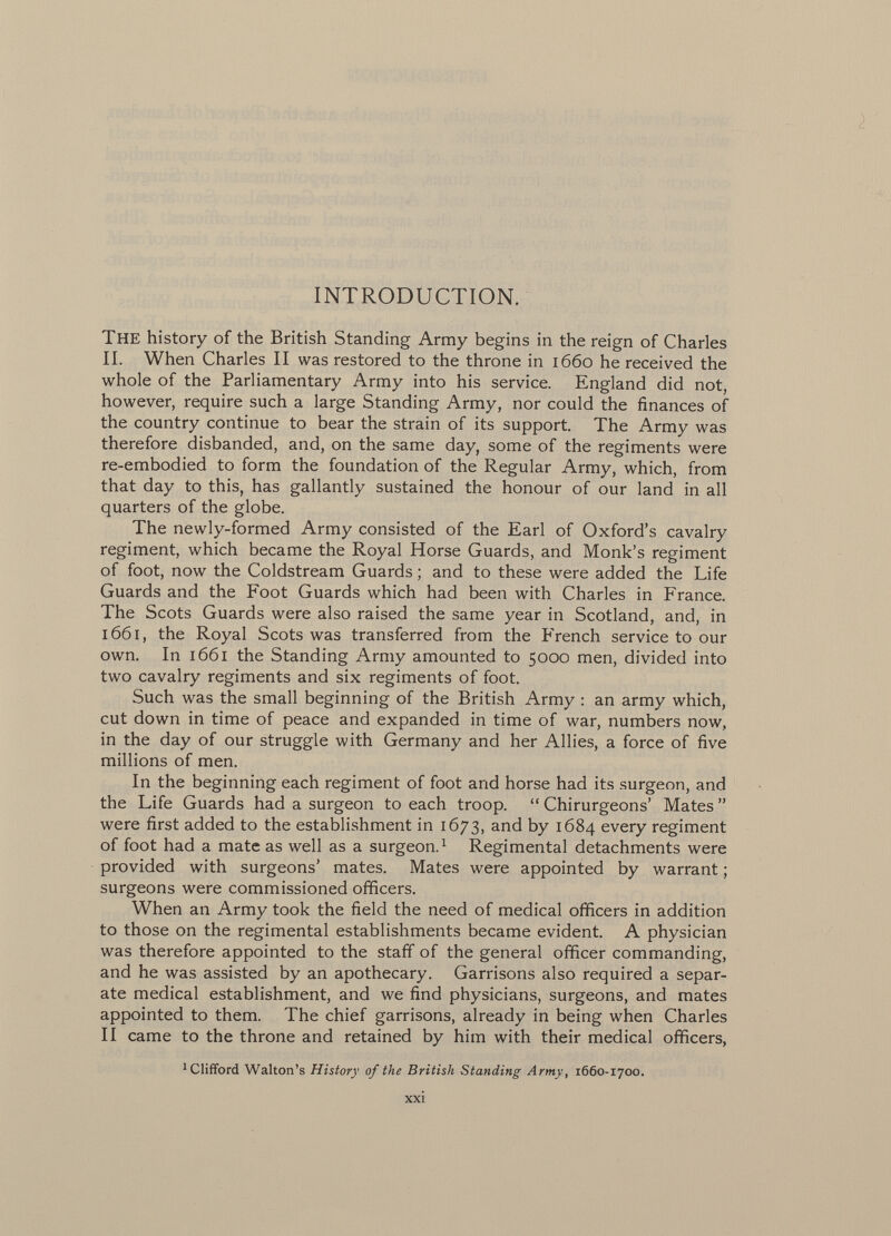 ì INTRODUCTION. The history of the British Standing Army begins in the reign of Charles II. When Charles II was restored to the throne in 1660 he received the whole of the Parliamentary Army into his service. England did not, however, require such a large Standing Army, nor could the finances of the country continue to bear the strain of its support. The Army was therefore disbanded, and, on the same day, some of the regiments were re-embodied to form the foundation of the Regular Army, which, from that day to this, has gallantly sustained the honour of our land in all quarters of the globe. The newly-formed Army consisted of the Earl of Oxford's cavalry regiment, which became the Royal Horse Guards, and Monk's regiment of foot, now the Coldstream Guards ; and to these were added the Life Guards and the Foot Guards which had been with Charles in France. The Scots Guards were also raised the same year in Scotland, and, in 1661, the Royal Scots was transferred from the French service to our own. In 1661 the Standing Army amounted to 5000 men, divided into two cavalry regiments and six regiments of foot. Such was the small beginning of the British Army : an army which, cut down in time of peace and expanded in time of war, numbers now, in the day of our struggle with Germany and her Allies, a force of five millions of men. In the beginning each regiment of foot and horse had its surgeon, and the Life Guards had a surgeon to each troop.  Chirurgeons' Mates  were first added to the establishment in 1673, and by 1684 every regiment of foot had a mate as well as a surgeon. 1 Regimental detachments were provided with surgeons' mates. Mates were appointed by warrant ; surgeons were commissioned officers. When an Army took the field the need of medical officers in addition to those on the regimental establishments became evident. A physician was therefore appointed to the staff of the general officer commanding, and he was assisted by an apothecary. Garrisons also required a separ ate medical establishment, and we find physicians, surgeons, and mates appointed to them. The chief garrisons, already in being when Charles II came to the throne and retained by him with their medical officers, 1 Clifford Walton's History of the British Standing Army , 1660-1700.