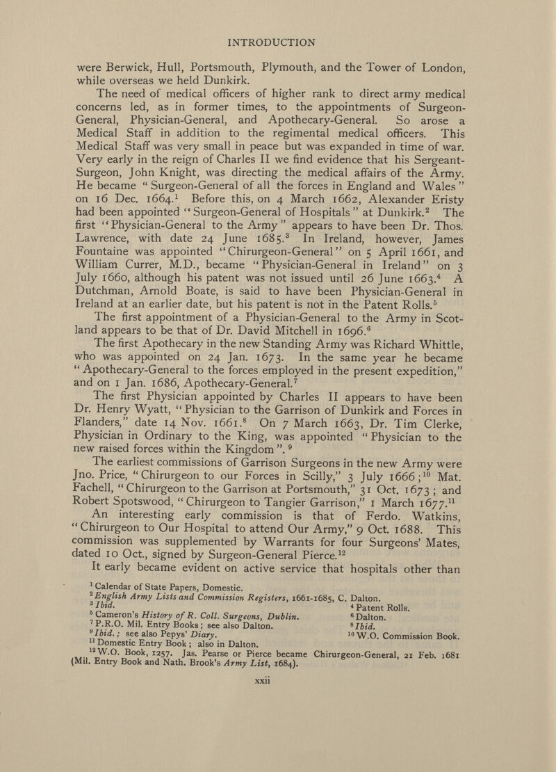 were Berwick, Hull, Portsmouth, Plymouth, and the Tower of London, while overseas we held Dunkirk. The need of medical officers of higher rank to direct army medical concerns led, as in former times, to the appointments of Surgeon- General, Physician-General, and Apothecary-General. So arose a Medical Staff in addition to the regimental medical officers. This Medical Staff was very small in peace but was expanded in time of war. Very early in the reign of Charles II we find evidence that his Sergeant- Surgeon, John Knight, was directing the medical affairs of the Army. He became  Surgeon-General of all the forces in England and Wales  on 16 Dec. 1664. 1 Before this, on 4 March 1662, Alexander Eristy had been appointed Surgeon-General of Hospitals at Dunkirk. 2 The first Physician-General to the Army appears to have been Dr. Thos. Lawrence, with date 24 June 1685. 3 In Ireland, however, James Fountaine was appointed  Chirurgeon-General  on 5 April 1661, and William Currer, M.D., became Physician-General in Ireland on 3 July 1660, although his patent was not issued until 26 June 1663. 4 A Dutchman, Arnold Boate, is said to have been Physician-General in Ireland at an earlier date, but his patent is not in the Patent Rolls. 5 The first appointment of a Physician-General to the Army in Scot land appears to be that of Dr. David Mitchell in 1696. 6 The first Apothecary in the new Standing Army was Richard Whittle, who was appointed on 24 Jan. 1673. I n the same year he became  Apothecary-General to the forces employed in the present expedition, and on I Jan. 1686, Apothecary-General. 7 The first Physician appointed by Charles II appears to have been Dr. Henry Wyatt, Physician to the Garrison of Dunkirk and Forces in Flanders, date 14 Nov. 1661. 8 On 7 March 1663, Dr. Tim Clerke, Physician in Ordinary to the King, was appointed  Physician to the new raised forces within the Kingdom 9 The earliest commissions of Garrison Surgeons in the new Army were Jno. Price,  Chirurgeon to our Forces in Scilly, 3 July 1666 ; 10 Mat. Fachell,  Chirurgeon to the Garrison at Portsmouth, 31 Oct. 1673 ; and Robert Spotswood, Chirurgeon to Tangier Garrison, I March 1677. 11 An interesting early commission is that of Ferdo. Watkins, Chirurgeon to Our Hospital to attend Our Army, 9 Oct. 1688. This commission was supplemented by Warrants for four Surgeons' Mates, dated 10 Oct., signed by Surgeon-General Pierce. 12 It early became evident on active service that hospitals other than 1 Calendar of State Papers, Domestic. 2 English Army Lists and Commission Registers, 1661-1685, C. Dalton. 3 Ibid. * Patent Rolls. 5 Cameron's History of R. Coll. Surgeons, Dublin. 8 Daltor). 7 P.R.O. Mil. Entry Books; see also Dalton. s Ibid. 9 Ibid. ; see also Pepys' Diary.  W.O. Commission Book. 31 Domestic Entry Book ; also in Dalton. 12 W.O. Book, 1257. Jas. Pearse or Pierce became Chirurgeon-General, 21 Feb. 1681 (Mil. Entry Book and Nath. Brook's Army List, 1684).