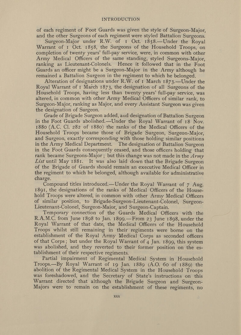 of each regiment of Foot Guards was given the style of Surgeon-Major, and the other Surgeons of each regiment were styled Battalion Surgeons. Surgeon-Major under R.W. of i Oct. 1858.—Under the Royal Warrant of i Oct. 1858, the Surgeons of the Household Troops, on completion of twenty years' full-pay service, were, in common with other Army Medical Officers of the same standing, styled Surgeons-Major, ranking as Lieutenant-Colonels. Hence it followed that in the Foot Guards an officer might be a Surgeon-Major in the Army although he remained a Battalion Surgeon in the regiment to which he belonged. Alteration of designations under R.W. of i March 1873.—Under the Royal Warrant of i March 1873, the designation of all Surgeons of the Household Troops, having less than twenty years' full-pay service, was altered, in common with other Army Medical Officers of similar rank, to Surgeon-Major, ranking as Major, and every Assistant Surgeon was given the designation of Surgeon. Grade of Brigade Surgeon added, and designation of Battalion Surgeon in the Foot Guards abolished.—Under the Royal Warrant of 18 Nov. 1880 (A.C. CI. 282 of 1880) the ranks of the Medical Officers of the Household Troops became those of Brigade Surgeon, Surgeon-Major, and Surgeon, exactly corresponding with those holding similar positions in the Army Medical Department. The designation of Battalion Surgeon in the Foot Guards consequently ceased, and those officers holding that rank became Surgeons-Major ; but this change was not made in the Army List until May 1881. It was also laid down that the Brigade Surgeon of the Brigade of Guards should remain an executive Medical Officer in the regiment to which he belonged, although available for administrative charge. Compound titles introduced.—Under the Royal Warrant of 7 Aug. 1891, the designations of the ranks of Medical Officers of the House hold Troops were altered, in common with other Army Medical Officers of similar position, to Brigade-Surgeon-Lieutenant-Colonel, Surgeon- Lieutenant-Colonel, Surgeon-Major, and Surgeon-Captain. Temporary connection of the Guards Medical Officers with the R.A.M.C. from June 1898 to Jan. 1899.—From 23 June 1898, under the Royal Warrant of that date, the Medical Officers of the Household Troops whilst still remaining in their regiments were borne on the establishment of the Royal Army Medical Corps as seconded officers of that Corps; but under the Royal Warrant of 4 Jan. 1899, this system was abolished, and they reverted to their former position on the es tablishment of their respective regiments. Partial impairment of Regimental Medical System in Household Troops.—By Royal Warrant of 19 Jan. 1889 (A.O. 60 of 1889) the abolition of the Regimental Medical System in the Household Troops was foreshadowed, and the Secretary of State's instructions on this Warrant directed that although the Brigade Surgeon and Surgeon- Majors were to remain on the establishment of these regiments, no