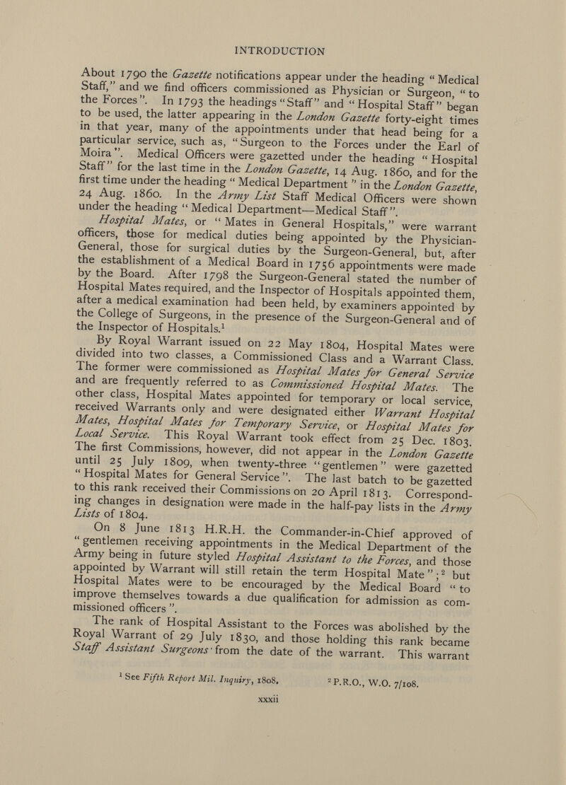 About 1790 the Gazette notifications appear under the heading Medical Staff, and we find officers commissioned as Physician or Surgeon,  to the Forces. In 1793 the headings Staff and Hospital Staff began to be used, the latter appearing in the London Gazette forty-eight times in that year, many of the appointments under that head being for a particular service, such as,  Surgeon to the Forces under the Earl of Moira Medical Officers were gazetted under the heading  Hospital Staff for the last time in the London Gazette, 14 Aug. i860, and for the first time under the heading  Medical Department  in the London Gazette, 24 Aug. i860. In the Army List Staff Medical Officers were shown under the heading  Medical Department'—Medical Staff. Hospital Mates, or  Mates in General Hospitals, were warrant officers, those for medical duties being appointed by the Physician- General, those for surgical duties by the Surgeon-General, but, after the establishment of a Medical Board in 1756 appointments were made by the Board. After 1798 the Surgeon-General stated the number of Hospital Mates required, and the Inspector of Hospitals appointed them, after a medical examination had been held, by examiners appointed by the College of Surgeons, in the presence of the Surgeon-General and of the Inspector of Hospitals. 1 By Royal Warrant issued on 22 May 1804, Hospital Mates were divided into two classes, a Commissioned Class and a Warrant Class. The former were commissioned as Hospital Mates for General Service and are frequently referred to as Commissioned Hospital Mates. The other class, Hospital Mates appointed for temporary or local service, received Warrants only and were designated either Warrant Hospital Mates, Hospital Mates for Temporary Service, or Hospital Mates for Local Service. This Royal Warrant took effect from 25 Dec. 1803. The first Commissions, however, did not appear in the London Gazette until 25 July 1809, when twenty-three gentlemen were gazetted  Hospital Mates for General Service The last batch to be gazetted to this rank received their Commissions on 20 April 1813. Correspond ing changes in designation were made in the half-pay lists in the Army Lists of 1804. On 8 June 1813 H.R.H. the Commander-in-Chief approved of  gentlemen receiving appointments in the Medical Department of the Army being in future styled Hospital Assistant to the Forces, and those appointed by Warrant will still retain the term Hospital Mate; 2 but Hospital Mates were to be encouraged by the Medical Board  to improve themselves towards a due qualification for admission as com missioned officers The rank of Hospital Assistant to the Forces was abolished by the Royal Warrant of 29 July 1830, and those holding this rank became Staff Assistant Surgeons ' from the date of the warrant. This warrant 1 See Fifth Report Mil. Inquiry , 1808. 2 P.R.O., W.O. 7/108.