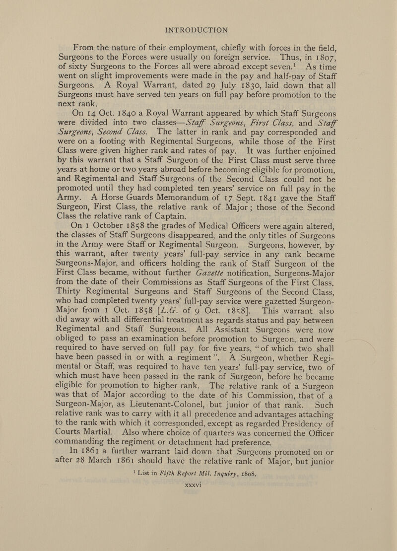 From the nature of their employment, chiefly with forces in the field, Surgeons to the Forces were usually on foreign service. Thus, in 1807, of sixty Surgeons to the Forces all were abroad except seven. 1 As time went on slight improvements were made in the pay and half-pay of Staff Surgeons. A Royal Warrant, dated 29 July 1830, laid down that all Surgeons must have served ten years on full pay before promotion to the next rank. On 14 Oct. 1840 a Royal Warrant appeared by which Staff Surgeons were divided into two classes— Staff Surgeons, First Class , and Staff Surgeons, Second Class. The latter in rank and pay corresponded and were on a footing with Regimental Surgeons, while those of the First Class were given higher rank and rates of pay. It was further enjoined by this warrant that a Staff Surgeon of the First Class must serve three years at home or two years abroad before becoming eligible for promotion, and Regimental and Staff Surgeons of the Second Class could not be promoted until they had completed ten years' service on full pay in the Army. A Horse Guards Memorandum of 17 Sept. 1841 gave the Staff Surgeon, First Class, the relative rank of Major ; those of the Second Class the relative rank of Captain. On i October 1858 the grades of Medical Officers were again altered, the classes of Staff Surgeons disappeared, and the only titles of Surgeons in the Army were Staff or Regimental Surgeon. Surgeons, however, by this warrant, after twenty years' full-pay service in any rank became Surgeons-Major, and officers holding the rank of Staff Surgeon of the First Class became, without further Gazette notification, Surgeons-Major from the date of their Commissions as Staff Surgeons of the First Class. Thirty Regimental Surgeons and Staff Surgèons of the Second Class, who had completed twenty years' full-pay service were gazetted Surgeon- Major from I Oct. 1858 \L.G. of 9 Oct. 1 8^8]. This warrant also did away with all differential treatment as regards status and pay between Regimental and Staff Surgeons. All Assistant Surgeons were now obliged to pass an examination before promotion to Surgeon, and were required to have served on full pay for five years, of which two shall have been passed in or with a regiment A Surgeon, whether Regi mental or Staff, was required to have ten years' full-pay service, two of which must have been passed in the rank of Surgeon, before he became eligible for promotion to higher rank. The relative rank of a Surgeon was that of Major according to the date of his Commission, that of a Surgeon-Major, as Lieutenant-Colonel, but junior of that rank. Such relative rank was to carry with it all precedence and advantages attaching to the rank with which it corresponded, except as regarded Presidency of Courts Martial. Also where choice of quarters was concerned the Officer commanding the regiment or detachment had preference. In 1861 a further warrant laid down that Surgeons promoted on or after 28 March 1861 should have the relative rank of Major, but junior 1 List in Fifth Report Mil. Inquiry , 1808. xxxvi