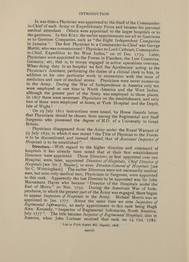 In war-time a Physician was appointed to the Staff of the Commander- in-Chief of each Army or Expeditionary Force and became his personal medical attendant. Others were appointed to the larger hospitals or to the garrisons. In this ROLL the earlier appointments are all to Garrisons or to Garrison Companies, such as the Eight Independent Companies in Jamaica. The first Physician to a Commander-in-Chief was George Martin, who was commissioned  Physician to Lord Cathcart, Commander- in-Chief, Expedition to the West Indies, on 26 Dec. 1739. Later, Physicians were appointed to the Forces in Flanders, the Low Countries, Germany, etc., that is, to troops engaged in active operations overseas. When doing duty in an hospital we find the Apothecary acting as the Physician's Assistant, performing the duties of a clinical clerk to him, in addition to his own particular work in connection with the issue of medicines and care of medical stores. Physicians were never numerous in the Army. During the War of Independence in America only ten were employed at one time in North America and the West Indies, although the greater part of the Army was employed in those places. In 1807 there were seventeen Physicians on the establishment, and only two of these were employed at home, at York Hospital and the Depot, Isle of Wight. 1 On 29 July 1811 instructions were issued, by Horse Guards letter, that Physicians should be chosen from among the Regimental and Staff Surgeons who possessed the degree of M.D. of a University in Great Britain. Physicians disappeared from the Army under the Royal Warrant of 29 July 1830, in which it was stated  the Title of Physican to the Forces is to be discontinued, and instead thereof, that of Assistant Inspector of Hospitals is to be established . Directors.— With regard to the higher direction and command of hospitals it has already been noted that at their first establishment Directors were appointed. These Directors, at first appointed over one Hospital, were, later, appointed Directors of Hospitals, Chief Director of Hospitals [see Sir J. Napier], or even Director-General of Hospitals [see Sir C. Wintringham], The earlier Directors were not necessarily medical men, but soon only medical men, Physicians or Surgeons, were appointed to this rank. Apparently the last Director to be appointed was Sir John Macnamara Hayes who became  Director of the Hospitals under the Earl of Moira, 20 Nov. 1793. During the American War of Inde pendence, in which the greater part of the Army was engaged, there began to appear Inspectors of Hospitals in the Army. Michael Morris was so appointed in Jan. 1777. About the same time we note Inspectors of Regimental Infirmaries , an early appointment to this rank being Hugh Alex. Kennedy,  Inspector of Regimental Infirmaries, North America, July 1777 • The title became Inspector of Regimental Hospitals , also in America, when John Lorimer received that rank on 14 Oct. 1782. 1 List in Fifth Report Mil. Inquiry , 1808. XXXVlll
