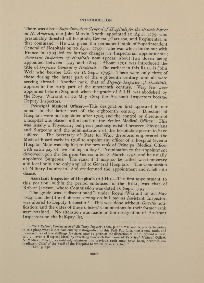 There was also a Superintendent General of Hospitals for the British Forces in N. America , one John Mervin Nooth, appointed 10 April 1779, who presumably directed all hospitals, General, Garrison, and Regimental, in that command. He was given the permanent rank of Superintendent General of Hospitals on 10 April 1799. The war which broke out with France in 1793 led to further changes in Inspectorial appointments; Assistant Inspectors of Hospitals now appear, about two dozen being appointed between 1795 and 1804. About 1795 was introduced the title of Inspector General of Hospitals. The earliest in this roll is John Weir who became I.G. on 16 Sept. 1795. There were only three of these during the latter part of the eighteenth century and all were serving abroad. Another rank, that of Deputy Inspector of Hospitals, appears in the early part of the nineteenth century. Very few were appointed before 1804, and when the grade of A.I.H. was abolished by the Royal Warrant of 22 May 1804 the Assistant Inspectors became Deputy Inspectors. Principal Medical Officer.— This designation first appeared in our annals in the latter part of the eighteenth century. Directors of Hospitals were not appointed after 1793, and the control or direction of a hospital was placed in the hands of the Senior Medical Officer. This was usually a Physician ; but great jealousy existed between Physicians and Surgeons and the administration of the hospitals appears to have suffered. The Secretary of State for War, therefore, empowered the Medical Board early in 1798 to appoint any officer of a hospital (even a Hospital Mate was eligible) to the new rank of Principal Medical Officer with extra pay of five shillings a day. 1 Nomination to the appointment devolved upon the Surgeon-General after 8 March 1798, and he usually appointed Surgeons. The rank, if it may so be called, was temporary and local only, and only applied to General Hospitals. The Commission of Military Inquiry in 1808 condemned the appointment and it fell into disuse. Assistant Inspector of Hospitals (A.I.H.).— The first appointment to this position, within the period embraced in the Roll, was that of Robert Jackson, whose Commission was dated 16 Sept. 1795. The grade was discontinued under Royal Warrant of 22 May 1804, and the title of officers serving on full pay as Assistant Inspector, was altered to Deputy Inspector.' 2 This was done without Gazette noti fication, and the dates of these officers' Commissions in their former rank were retained. No alteration was made in the designation of Assistant Inspectors on the half-pay list. 1 Fifth Report, Commission 0/ Military Inquiry, 1808, p. 18 :  It will be proper to notice in this place what is not particularly distinguished in this Full Pay List, that a new rank, and increased pay of five shillings per diem , may be given at the discretion of the Surgeon-General, to . . . even a Hospital Mate, by investing him with the name of Principal Medical Officer. A Medical Officer, so entitled, whatever his previous rank may have been, becomes im mediately Chief of the Staff of the Hospital to which he is attached. 1 Ibid. p. 158.