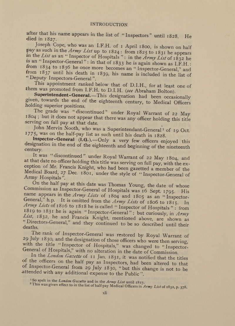 after that his name appears in the list of Inspectors until 1828. He •died in 1827. Joseph Cope, who was an I.F.H. of 1 April 1800, is shown on half pay as such in the Army List up to 1824 : from 1825 to 1831 he appears in the List as an  Inspector of Hospitals  : in the Army List of 1832 he is an  Inspector-General  : in that of 1833 he is again shown as I.F.H. : from 1834 to 1836 he once more becomes an  Inspector-General, and from 1837 until his death in 1839, his name is included in the list of  Deputy Inspectors-General . This appointment ranked below that of D.I.H., for at least one of them was promoted from I.F.H. to D.I.H. ( see Abraham Bolton). Superintendent-General.— This designation had been occasionally given, towards the end of the eighteenth century, to Medical Officers holding superior positions. The grade was  discontinued  under Royal Warrant of 22 May 1804 ; but it does not appear that there was any officer holding this title serving on full pay at that date. John Mervin Nooth, who was a Superintendant-General 1 of 19 Oct. 1775, was on the half-pay list as such until his death in 1828. Inspector-General (I.G.).— Only a very few officers enjoyed this designation in the end of the eighteenth and beginning of the nineteenth century It was discontinued under Royal Warrant of 22 May 1804, and at that date no officer holding this title was serving on full pay, with the ex ception of Mr. Francis Knight, who had been gazetted a member of the Medical Board, 27 Dec. 1801, under the style of Inspector-General of Army Hospitals. On the half pay at this date was Thomas Young, the date of whose Commission as Inspector-General of Hospitals was 16 Sept. 1795. His name appears in the Army Lists of 1804 and 1805 as an Inspector- General, h.p. It is omitted from the Army Lists of 1806 to 1815. In Army Lists of 1816 to 1818 he is called  Inspector of Hospitals  : from 1819 to 1831 he is again Inspector-General : but curiously, in Army List , 1832, he and Francis Knight, mentioned above, are shown as  Directors-General, and they continued to be so described until their deaths. The rank of Inspector-General was restored by Royal Warrant of 29 July 1830, and the designation of those officers who were then serving, with the title  Inspector of Hospitals, was changed to  Inspector- General of Hospitals, with no alteration in the date of Commission. In the London Gazette of 11 Jan. 1831, it was notified that the titles of the officers on the half pay as Inspectors, had been altered to that of Inspector-General from 29 July 1830, but this change is not to be attended with any additional expense to the Public 1 So spelt in the London Gazette and in the Army List until 1817. 2 This was given effect to in the list of half-pay Medical Officers in Army List of 1832, p. 378.