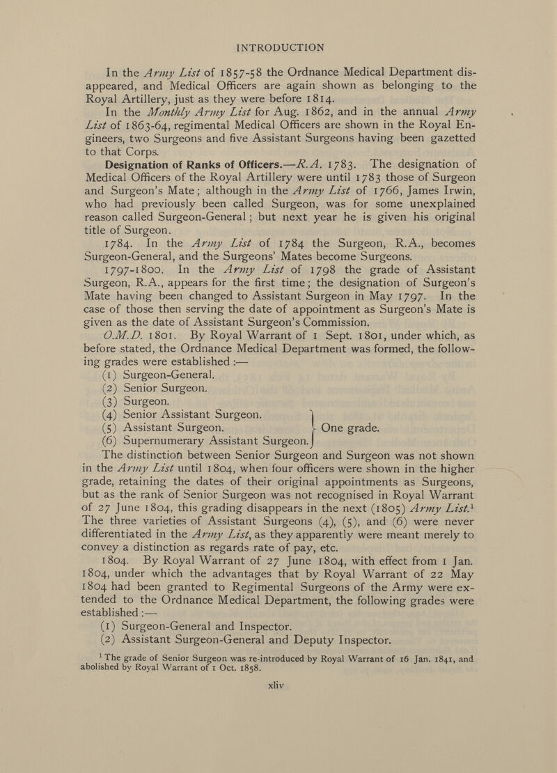 In the Army List of 1857-58 the Ordnance Medical Department dis appeared, and Medical Officers are again shown as belonging to the Royal Artillery, just as they were before 1814. In the Monthly Army List for Aug. 1862, and in the annual Army List of 1863-64, regimental Medical Officers are shown in the Royal En gineers, two Surgeons and five Assistant Surgeons having been gazetted to that Corps. Designation of Ranks of Officers.— R.A. 1783. The designation of Medical Officers of the Royal Artillery were until 1783 those of Surgeon and Surgeon's Mate; although in the Army List of 1766, James Irwin, who had previously been called Surgeon, was for some unexplained reason called Surgeon-General ; but next year he is given his original title of Surgeon. 1784. In the Army List of 1784 the Surgeon, R.A., becomes Surgeon-General, and the Surgeons' Mates become Surgeons. 1797-1800. In the Army List of 1798 the grade of Assistant Surgeon, R.A., appears for the first time; the designation of Surgeon's Mate having been changed to Assistant Surgeon in May 1797. In the case of those then serving the date of appointment as Surgeon's Mate is given as the date of Assistant Surgeon's Commission. O.M.D. 1801. By Royal Warrant of 1 Sept. 1801, under which, as before stated, the Ordnance Medical Department was formed, the follow ing grades were established :— (1) Surgeon-General. (2) Senior Surgeon. (3) Surgeon. (4) Senior Assistant Surgeon. (5) Assistant Surgeon. I One grade. (6) Supernumerary Assistant Surgeon. The distinction between Senior Surgeon and Surgeon was not shown in the Army List until 1804, when four officers were shown in the higher grade, retaining the dates of their original appointments as Surgeons, but as the rank of Senior Surgeon was not recognised in Royal Warrant of 27 June 1804, this grading disappears in the next (1805) Army List. 1 The three varieties of Assistant Surgeons (4), (5), and (6) were never differentiated in the Army List , as they apparently were meant merely to convey a distinction as regards rate of pay, etc. 1804. By Royal Warrant of 27 June 1804, with effect from 1 Jan. 1804, under which the advantages that by Royal Warrant of 22 May 1804 had been granted to Regimental Surgeons of the Army were ex tended to the Ordnance Medical Department, the following grades were established :—- (1) Surgeon-General and Inspector. (2) Assistant Surgeon-General and Deputy Inspector. 1 The grade of Senior Surgeon was re-introduced by Royal Warrant of 16 Jan. 1841, and abolished by Royal Warrant of 1 Oct. 1858.