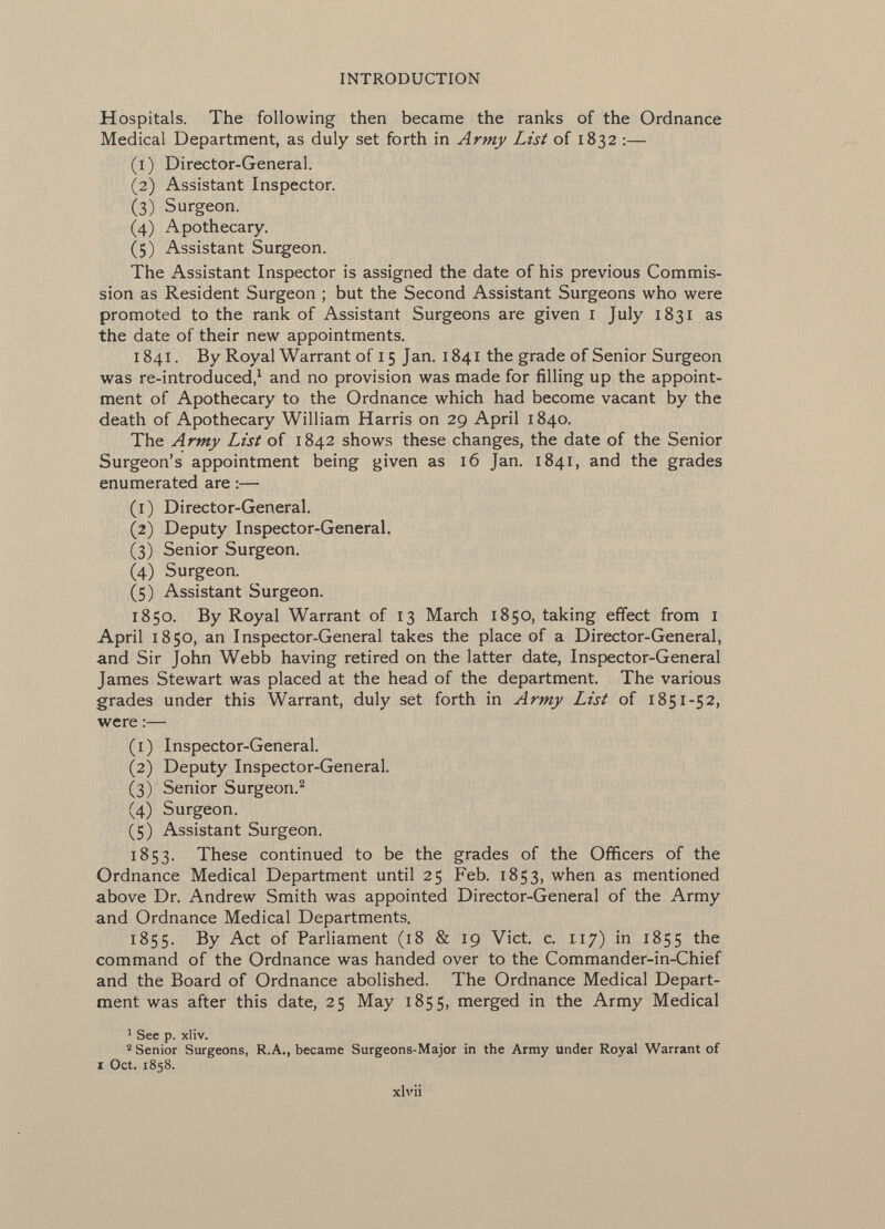 Hospitals. The following then became the ranks of the Ordnance Medical Department, as duly set forth in Army List of 1832 :— (1) Director-General. (2) Assistant Inspector. (3) Surgeon. (4) Apothecary. (5) Assistant Surgeon. The Assistant Inspector is assigned the date of his previous Commis sion as Resident Surgeon ; but the Second Assistant Surgeons who were promoted to the rank of Assistant Surgeons are given I July 1831 as the date of their new appointments. 1841. By Royal Warrant of 15 Jan. 1841 the grade of Senior Surgeon was re-introduced, 1 and no provision was made for filling up the appoint ment of Apothecary to the Ordnance which had become vacant by the death of Apothecary William Harris on 29 April 1840. The Army List of 1842 shows these changes, the date of the Senior Surgeon's appointment being given as 16 Jan. 1841, and the grades enumerated are :— (1) Director-General. (2) Deputy Inspector-General. (3) Senior Surgeon. (4) Surgeon. (5) Assistant Surgeon. 1850. By Royal Warrant of 13 March 1850, taking effect from I April 1850, an Inspector-General takes the place of a Director-General, and Sir John Webb having retired on the latter date, Inspector-General James Stewart was placed at the head of the department. The various grades under this Warrant, duly set forth in Army List of 1851-52, were :— (1) Inspector-General. (2) Deputy Inspector-General. (3) Senior Surgeon. 2 (4) Surgeon. (5) Assistant Surgeon. 1853. These continued to be the grades of the Officers of the Ordnance Medical Department until 25 Feb. 1853, when as mentioned above Dr. Andrew Smith was appointed Director-General of the Army and Ordnance Medical Departments. 1855. By Act of Parliament (18 & 19 Vict. c. 117) in 1855 the command of the Ordnance was handed over to the Commander-in-Chief and the Board of Ordnance abolished. The Ordnance Medical Depart ment was after this date, 25 May 1855» merged in the Army Medical 1 See p. xliv. 2 Senior Surgeons, R.A., became Surgeons-Major in the Army under Royal Warrant of i Oct. 1858. xlvii