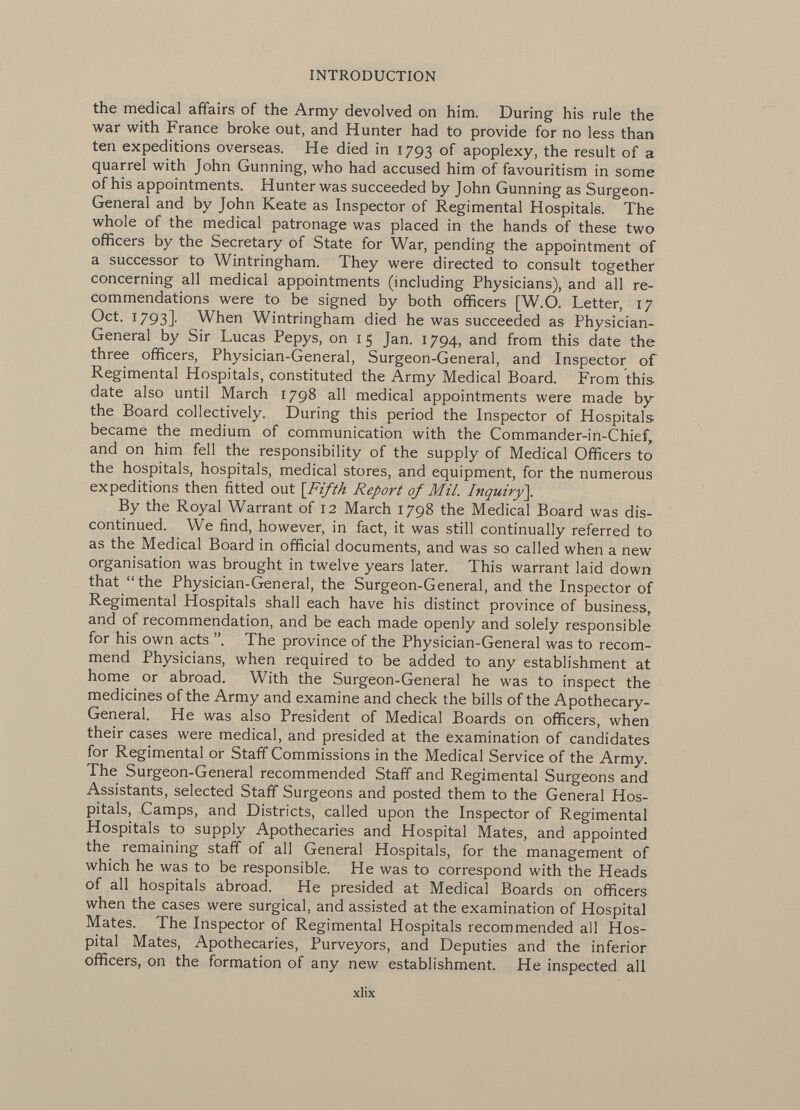the medical affairs of the Army devolved on him. During his rule the war with France broke out, and Hunter had to provide for no less than ten expeditions overseas. He died in 1793 of apoplexy, the result of a quarrel with John Gunning, who had accused him of favouritism in some of his appointments. Hunter was succeeded by John Gunning as Surgeon- General and by John Keate as Inspector of Regimental Hospitals. The whole of the medical patronage was placed in the hands of these two officers by the Secretary of State for War, pending the appointment of a successor to Wintringham. They were directed to consult together concerning all medical appointments (including Physicians), and all re commendations were to be signed by both officers [W.O. Letter, 17 Oct. 1793]. When Wintringham died he was succeeded as Physician- General by Sir Lucas Pepys, on 15 Jan. 1794, and from this date the three officers, Physician-General, Surgeon-General, and Inspector of Regimental Hospitals, constituted the Army Medical Board. From this- date also until March 1798 all medical appointments were made by the Board collectively. During this period the Inspector of Hospitals became the medium of communication with the Commander-in-Chief, and on him fell the responsibility of the supply of Medical Officers to the hospitals, hospitals, medical stores, and equipment, for the numerous expeditions then fitted out \Fifth Report of Mil. Inquiry]. By the Royal Warrant of 12 March 1798 the Medical Board was dis continued. We find, however, in fact, it was still continually referred to as the Medical Board in official documents, and was so called when a new organisation was brought in twelve years later. This warrant laid down that the Physician-General, the Surgeon-General, and the Inspector of Regimental Hospitals shall each have his distinct province of business, and of recommendation, and be each made openly and solely responsible for his own acts The province of the Physician-General was to recom mend Physicians, when required to be added to any establishment at home or abroad. With the Surgeon-General he was to inspect the medicines of the Army and examine and check the bills of the Apothecary- General. He was also President of Medical Boards on officers, when their cases were medical, and presided at the examination of candidates for Regimental or Staff Commissions in the Medical Service of the Army. The Surgeon-General recommended Staff and Regimental Surgeons and Assistants, selected Staff Surgeons and posted them to the General Hos pitals, Camps, and Districts, called upon the Inspector of Regimental Hospitals to supply Apothecaries and Hospital Mates, and appointed the remaining staff of all General Hospitals, for the management of which he was to be responsible. He was to correspond with the Heads of all hospitals abroad. He presided at Medical Boards on officers when the cases were surgical, and assisted at the examination of Hospital Mates. The Inspector of Regimental Hospitals recommended all Hos pital Mates, Apothecaries, Purveyors, and Deputies and the inferior officers, on the formation of any new establishment. He inspected all