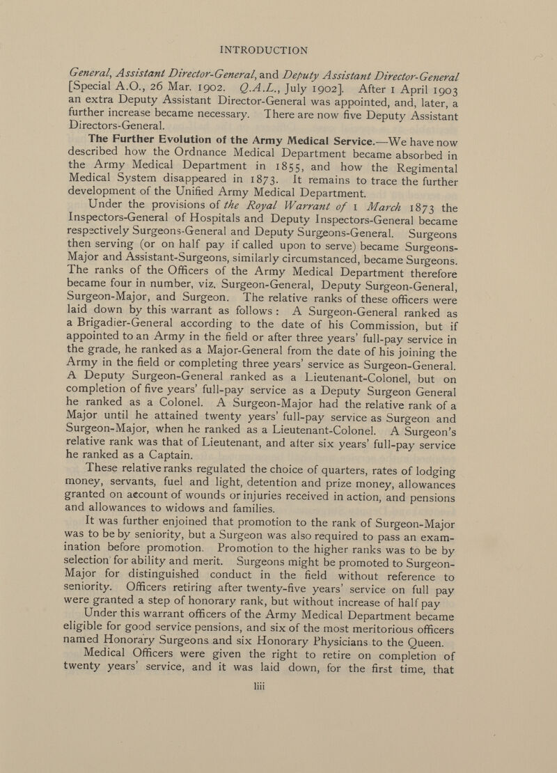 General, Assistant Director-General , and Deputy Assistant Director-General [Special A.O., 26 Mar. 1902. Q.A.L., July 1902]. After 1 April 1903 an extra Deputy Assistant Director-General was appointed, and, later, a further increase became necessary. There are now five Deputy Assistant Directors-General. The Further Evolution of the Army Medical Service.— We have now described how the Ordnance Medical Department became absorbed in the Army Medical Department in 1855, an< ^ how the Regimental Medical System disappeared in 1873. It remains to trace the further development of the Unified Army Medical Department. Under the provisions of the Royal Warrant of 1 March 1873 the Inspectors-General of Hospitals and Deputy Inspectors-General became respectively Surgeons-General and Deputy Surgeons-General. Surgeons then serving (or on half pay if called upon to serve) became Surgeons- Major and Assistant-Surgeons, similarly circumstanced, became Surgeons. The ranks of the Officers of the Army Medical Department therefore became four in number, viz. Surgeon-General, Deputy Surgeon-General, Surgeon-Major, and Surgeon. The relative ranks of these officers were laid down by this warrant as follows : A Surgeon-General ranked as a Brigadier-General according to the date of his Commission, but if appointed to an Army in the field or after three years' full-pay service in the grade, he ranked as a Major-General from the date of his joining the Army in the field or completing three years' service as Surgeon-General. A Deputy Surgeon-General ranked as a Lieutenant-Colonel, but on completion of five years' full-pay service as a Deputy Surgeon General he ranked as a Colonel. A Surgeon-Major had the relative rank of a Major until he attained twenty years' full-pay service as Surgeon and Surgeon-Major, when he ranked as a Lieutenant-Colonel. A Surgeon's relative rank was that of Lieutenant, and alter six years' full-pay service he ranked as a Captain. These relative ranks regulated the choice of quarters, rates of lodging money, servants, fuel and light, detention and prize money, allowances granted on account of wounds or injuries received in action, and pensions and allowances to widows and families. It was further enjoined that promotion to the rank of Surgeon-Major was to be by seniority, but a Surgeon was also required to pass an exam ination before promotion. Promotion to the higher ranks was to be by selection for ability and merit. Surgeons might be promoted to Surgeon- Major for distinguished conduct in the field without reference to seniority. Officers retiring after twenty-five years' service on full pay were granted a step of honorary rank, but without increase of half pay Under this warrant officers of the Army Medical Department became eligible for good service pensions, and six of the most meritorious officers named Honorary Surgeons and six Honorary Physicians to the Queen. Medical Officers were given the right to retire on completion of twenty years' service, and it was laid down, for the first time, that liii