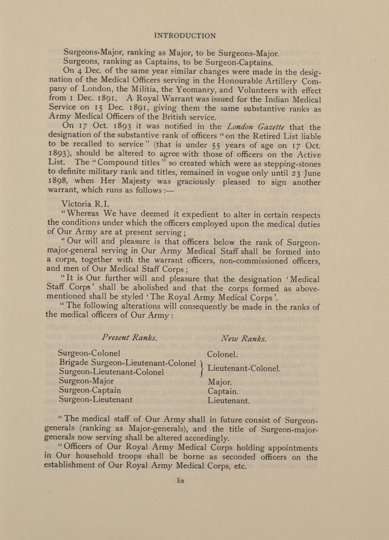 Surgeons-Major, ranking as Major, to be Surgeons-Major. Surgeons, ranking as Captains, to be Surgeon-Captains. On 4 Dec. of the same year similar changes were made in the desig nation of the Medical Officers serving in the Honourable Artillery Com pany of London, the Militia, the Yeomanry, and Volunteers with effect from i Dec. 1891. A Royal Warrant was issued for the Indian Medical Service on 15 Dec. 1891, giving them the same substantive ranks as Army Medical Officers of the British service. On 17 Oct. 1893 it was notified in the London Gazette that the designation of the substantive rank of officers  on the Retired List liable to be recalled to service  (that is under 5 5 years of age on 17 Oct. 1893), should be altered to agree with those of officers on the Active List. The  Compound titles  so created which were as stepping-stones to definite military rank and titles, remained in vogue only until 23 June 1898, when Her Majesty was graciously pleased to sign another warrant, which runs as follows :— Victoria R.I. Whereas We have deemed it expedient to alter in certain respects the conditions under which the officers employed upon the medical duties of Our Army are at present serving ;  Our will and pleasure is that officers below the rank of Surgeon- major-general serving in Our Army Medical Staff shall be formed into a corps, together with the warrant officers, non-commissioned officers, and men of Our Medical Staff Corps ;  It is Our further will and pleasure that the designation ' Medical Staff Corps ' shall be abolished and that the corps formed as above- mentioned shall be styled 'The Royal Army Medical Corps'.  The following alterations will consequently be made in the ranks of the medical officers of Our Army :  The medical staff of Our Army shall in future consist of Surgeon- generals (ranking as Major-generals), and the title of Surgeon-major- generals now serving shall be altered accordingly.  Officers of Our Royal Army Medical Corps holding appointments in Our household troops shall be borne as seconded officers on the establishment of Our Royal Army Medical Corps, etc. Present Ranks. New Ranks. Colonel. Surgeon-Colonel Brigade Surgeon-Lieutenant-Colonel Surgeon-Lieutenant-Colonel Surgeon-Major Surgeon-Captain Surgeon-Lieutenant I Lieutenant-Colonel, Major. Captain. Lieutenant. lix