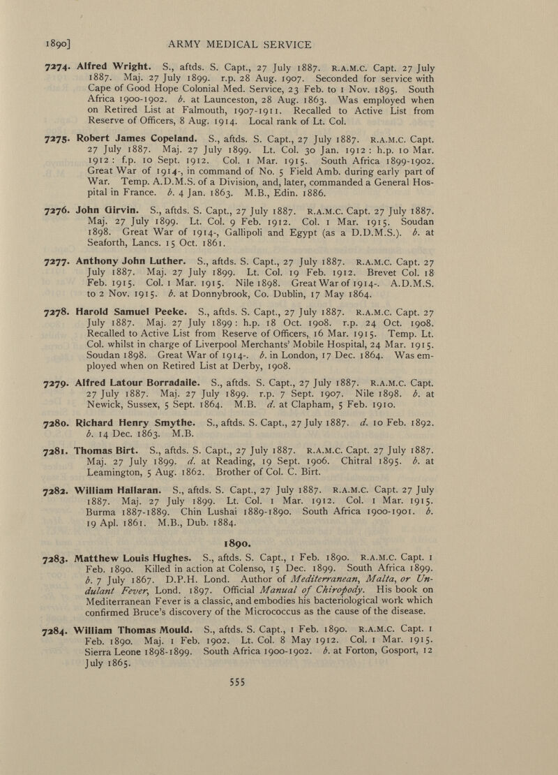 7274. Alfred Wright. S., aftds. S. Capt., 27 July 1887. r.a.m.c. Capt. 27 July 1887. Maj. 27 July 1899. r.p. 28 Aug. 1907. Seconded for service with Cape of Good Hope Colonial Med. Service, 23 Feb. to 1 Nov. 1895. South Africa 1900-1902. b. at Launceston, 28 Aug. 1863. Was employed when on Retired List at Falmouth, 1907-1911. Recalled to Active List from Reserve of Officers, 8 Aug. 1914. Local rank of Lt. Col. 7275. Robert James Copeland. S., aftds. S. Capt., 27 July 1887. r.a.m.c. Capt. 27 July 1887. Maj. 27 July 1899. Lt. Col. 30 Jan. 1912 : h.p. 10 Mar. 1912 : f.p. 10 Sept. 1912. Col. i Mar. 1915. South Africa 1899-1902. Great War of 1914-, in command of No. 5 Field Amb. during early part of War. Temp. A.D.M.S. of a Division, and, later, commanded a General Hos pital in France, b. 4 Jan. 1863. M.B., Edin. 1886. 7276. John Qirvin. S., aftds. S. Capt., 27 July 1887. r.a.m.c. Capt. 27 July 1887. Maj. 27 July 1899. Lt. Col. 9 Feb. 1912. Col. 1 Mar. 1915. Soudan 1898. Great War of 1914-, Gallipoli and Egypt (as a D.D.M.S.). b. at Seaforth, Lanes. 15 Oct. 1861. 7277. Anthony John Luther. S., aftds. S. Capt., 27 July 1887. r.a.m.c. Capt. 27 July 1887. Maj. 27 July 1899. Lt. Col. 19 Feb. 1912. Brevet Col. 18 Feb. 1915. Col. i Mar. 1915. Nile 1898. Great War of 1914-. A.D.M.S. to 2 Nov. 1915. b. at Donnybrook, Co. Dublin, 17 May 1864. 7278. Harold Samuel Peeke. S., aftds. S. Capt., 27 July 1887. r.a.m.c. Capt. 27 July 1887. Maj. 27 July 1899 : h.p. 18 Oct. 1908. r.p. 24 Oct. 1908. Recalled to Active List from Reserve of Officers,, 16 Mar. 1915. Temp. Lt. Col. whilst in charge of Liverpool Merchants' Mobile Hospital, 24 Mar. 1915. Soudan 1898. Great War of 1914-. b. in London, 17 Dec. 1864. Was em ployed when on Retired List at Derby, 1908. 7279. Alfred Latour Borradaile. S., aftds. S. Capt., 27 July 1887. r.a.m.c. Capt. 27 July 1887. Maj. 27 July 1899. r.p. 7 Sept. 1907. Nile 1898. b. at Newick, Sussex, 5 Sept. 1864. M.B. d. at Clapham, 5 Feb. 1910. 7280. Richard Henry Smythe. S., aftds. S. Capt., 27 July 1887. d. 10 Feb. 1892. b. 14 Dec. 1863. M.B. 7281. Thomas Birt. S., aftds. S. Capt., 27 July 1887. r.a.m.c. Capt. 27 July 1887. Maj. 27 July 1899. d. at Reading, 19 Sept. 1906. Chitral 1895. b. at Leamington, 5 Aug. 1862. Brother of Col. C. Birt. 7282. William Hallaran. S., aftds. S. Capt., 27 July 1887. r.a.m.c. Capt. 27 July 1887. Maj. 27 July 1899. Lt. Col. 1 Mar. 1912. Col. 1 Mar. 1915. Burma 1887-1889. Chin Lushai 1889-1890. South Africa 1900-1901. b. 19 Api. 1861. M.B., Dub. 1884. 1890. 7283. Matthew Louis Hughes. S., aftds. S. Capt., 1 Feb. 1890. r.a.m.c. Capt. 1 Feb. 1890. Killed in action at Colenso, 15 Dec. 1899. South Africa 1899. b. 7 July 1867. D.P.H. Lond. Author of Mediterranean, Malta, or Un- dulant Fever ; Lond. 1897. Official Manual of Chiropody. His book on Mediterranean Fever is a classic, and embodies his bacteriological work which confirmed Bruce's discovery of the Micrococcus as the cause of the disease. 7284. William Thomas Mould. S., aftds. S. Capt., 1 Feb. 1890. r.a.m.c. Capt. 1 Feb. 1890. Maj. 1 Feb. 1902. Lt. Col. 8 May 1912. Col. 1 Mar. 1915. Sierra Leone 1898-1899. South Africa 1900-1902. b. at Forton, Gosport, 12 July 1865.