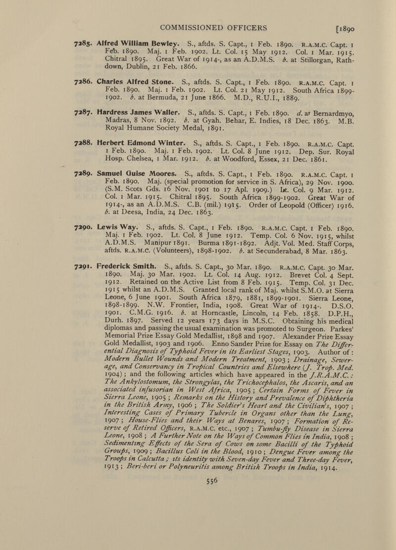 7285. Alfred William Bewley. S., aftds. S. Capt., 1 Feb. 1890. r.a.m.c. Capt. 1 Feb. 1890. Maj. 1 Feb. 1902. Lt. Col. 15 May 1912. Col. 1 Mar. 1915. Chitral 1895. Great War of 1914-, as an A.D.M.S. b. at Stillorgan, Rath- down, Dublin, 21 Feb. 1866. 7286. Charles Alfred Stone. S., aftds. S. Capt., 1 Feb. 1890. r.a.m.c. Capt. 1 Feb. 1890. Maj. 1 Feb. 1902. Lt. Col. 21 May 1912. South Africa 1899- 1902. b. at Bermuda, 21 June 1866. M.D., R.U.I., 1889. 7287. Hardress James Waller. S., aftds. S. Capt., 1 Feb. 1890. d.a.t Bernardmyo, Madras, 8 Nov. 1892. b. at Gyah. Behar, E. Indies, 18 Dec. 1863. M.B. Royal Humane Society Medal, 1891. 7288. Herbert Edmond Winter. S., aftds. S. Capt., 1 Feb. 1890. r.a.m.c. Capt. i Feb. 1890. Maj. 1 Feb. 1902. Lt. Col. 8 June 1912. Dep. Sur. Royal Hosp. Chelsea, 1 Mar. 1912. b. at Woodford, Essex, 21 Dec. 1861. 7289. Samuel Quise Moores. S., aftds. S. Capt., x Feb. 1890. r.a.m.c. Capt. 1 Feb. 1890. Maj. (special promotion for service in S. Africa), 29 Nov. 1900. (S.M. Scots Gds. 16 Nov. 1901 to 17 Api. 1909.) Lt. Col. 9 Mar. 1912. Col. i Mar. 1915. Chitral 1895. South Africa 1899-1902. Great War of 1914-, as an A.D.M.S. C.B. (mil.) 19Ï5. Order of Leopold (Officer) 1916. b. at Deesa, India, 24 Dec. 1863. 7290. Lewis Way. S., aftds. S. Capt., 1 Feb. 1890. r.a.m.c. Capt. 1 Feb. 1890. Maj. i Feb. 1902. Lt. Col. 8 June 1912. Temp. Col. 6 Nov. 1915, whilst A.D.M.S. Manipuri89i. Burma 1891-1892. Adjt. Vol. Med. Staff Corps, aftds. r.a.m.c. (Volunteers), 1898-1902. b. at Secunderabad, 8 Mar. 1863. 7291. Frederick Smith. S., aftds. S. Capt., 30 Mar. 1890. r.a.m.c. Capt. 30 Mar. 1890. Maj. 30 Mar. 1902. Lt. Col. 14 Aug. 1912. Brevet Col. 4 Sept. 1912. Retained on the Active List from 8 Feb. 1915. Temp. Col. 31 Dec. 1915 whilst an A.D.M.S. Granted local rank of Maj. whilst S.M.O. at Sierra Leone, 6 June 1901. South Africa 1879, 1881, 1899-1901. Sierra Leone, 1898-1899. N.W. Frontier, India, 1908. Great War of 1914-. D.S.O. 1901. C.M.G. 1916. b. at Horncastle, Lincoln, 14 Feb. 1858. D.P.H., Durh. 1897. Served 12 years 173 days in M.S.C. Obtaining his medical diplomas and passing the usual examination was promoted to Surgeon. Parkes' Memorial Prize Essay Gold Medallist, 1898 and 1907. Alexander Prize Essay Gold Medallist, 1903 and 1906. Enno Sander Prize for Essay on The Differ7 ential Diagnosis of Typhoid Fever in its Earliest Stages, 1903. Author of : Modern Bullet Wounds and Modern Treatment , 1903 ; Drainage, Sewer age, and Conservancy in Tropical Countries and Elsewhere {J. Trop. Med. 1904) ; and the following articles which have appeared in the J.R.A.M.C. The Ankylostomum, the Strongylas, the Trichocephalos, the Ascaris, and an associated infusorian in West Africa, 1905 ; Certain Forms of Fever in Sierra Leone, 1905 ; Remarks on the History and Prevalence of Diphtheria in the British Army, 1906 ; The Soldier's Heart and the Civilian's, 1907 ; Interesting Cases of Primary Tubercle in Organs other than the Lung, 1907 ; House-Flies and their Ways at Benares, 1907 ; Formation of Re serve of Retired Officers, r.a.m.c. etc., 1907; Tumbu-fly Disease in Sierra Leone, 1908 ; A Further Note on the Ways of Common Flies in India , 1908 ; Sedimentmg Effects of the Sera of Cows on some Bacilli of the Typhoid Groups , 1909 ; Bacillus Coli in the Blood, 191 o ; Dengue Fever among the Troops in Calcutta ; its identity with Seven-day Fever and Three-day Fever, 1913 ; Beri-beri or Polyneuritis among British Troops in India, 1914.