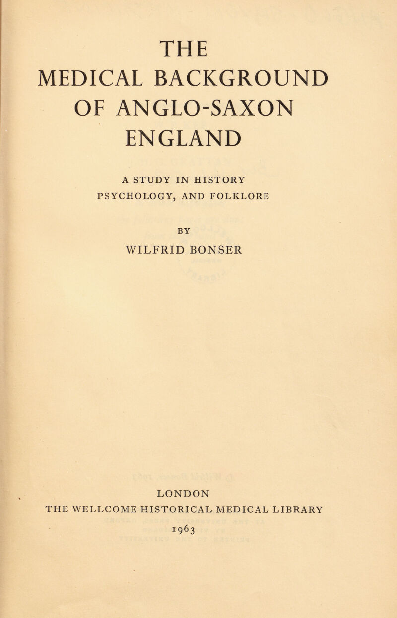 THE MEDICAL BACKGROUND OF ANGLO-SAXON ENGLAND A STUDY IN HISTORY PSYCHOLOGY, AND FOLKLORE BY WILFRID BONSER LONDON THE WELLCOME HISTORICAL MEDICAL LIBRARY i 9 6 3