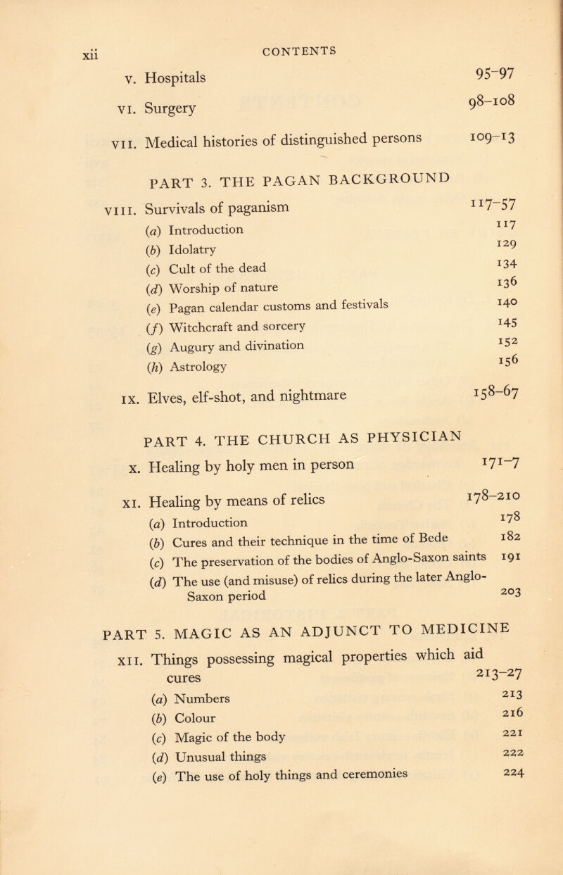 xii CONTENTS v. Hospitals 95~97 vi. Surgery 98-108 VII. Medical histories of distinguished persons 109-13 PART 3 . THE PAGAN BACKGROUND viii. Survivals of paganism 117-57 (a) Introduction 117 (b) Idolatry 129 (c) Cult of the dead 134 (. d ) Worship of nature 136 (e) Pagan calendar customs and festivals 140 (/) Witchcraft and sorcery 145 ( g ) Augury and divination 152 (h) Astrology 156 ix. Elves, elf-shot, and nightmare 158-67 PART 4 . THE CHURCH AS PHYSICIAN x. Healing by holy men in person 171-7 xi. Healing by means of relics 178-210 (a) Introduction 178 ( b ) Cures and their technique in the time of Bede 182 ( c ) The preservation of the bodies of Anglo-Saxon saints 191 (d) The use (and misuse) of relics during the later Anglo- Saxon period 203 PART 5 . MAGIC AS AN ADJUNCT TO MEDICINE xii. Things possessing magical properties which aid cures 213-27 (a) Numbers 213 (b) Colour 216 (e) Magic of the body 221 ( d) Unusual things 222 ( e ) The use of holy things and ceremonies 224