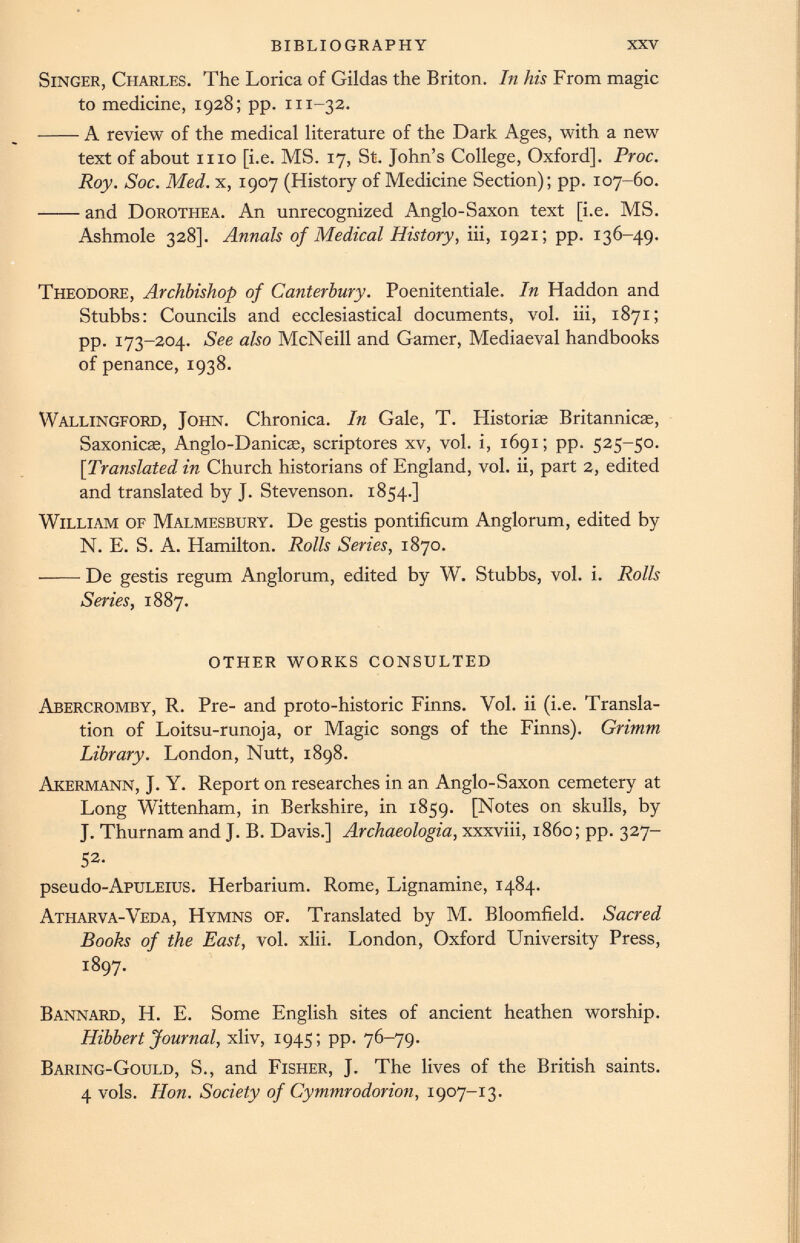 Singer, Charles. The Lorica of Gildas the Briton. In his From magic to medicine, 1928; pp. 111-32. A review of the medical literature of the Dark Ages, with a new text of about mo [i.e. MS. 17, St. John’s College, Oxford]. Proc. Roy. Soc. Med. x, 1907 (History of Medicine Section); pp. 107-60. and Dorothea. An unrecognized Anglo-Saxon text [i.e. MS. Ashmole 328]. Annals of Medical History, iii, 1921; pp. 136-49. Theodore, Archbishop of Canterbury. Poenitentiale. In Haddon and Stubbs: Councils and ecclesiastical documents, vol. iii, 1871; pp. 173-204. See also McNeill and Gamer, Mediaeval handbooks of penance, 1938. Wallingford, John. Chronica. In Gale, T. Historiae Britannicas, Saxonicas, Anglo-Danicae, scriptores xv, vol. i, 1691; pp. 525-50. [:Translated in Church historians of England, vol. ii, part 2, edited and translated by J. Stevenson. 1854.] William of Malmesbury. De gestis pontificum Anglorum, edited by N. E. S. A. Hamilton. Rolls Series, 1870. —— De gestis regum Anglorum, edited by W. Stubbs, vol. i. Rolls Series, 1887. OTHER WORKS CONSULTED Abercromby, R. Pre- and proto-historic Finns. Vol. ii (i.e. Transla tion of Loitsu-runoja, or Magic songs of the Finns). Grimm Library. London, Nutt, 1898. Akermann, J. Y. Report on researches in an Anglo-Saxon cemetery at Long Wittenham, in Berkshire, in 1859. [Notes on skulls, by J. Thurnam and J. B. Davis.] Archaeologia, xxxviii, i860; pp. 327- 52- pseudo-ApuLEius. Herbarium. Rome, Lignamine, 1484. Atharva-Veda, Hymns of. Translated by M. Bloomfield. Sacred Books of the East, vol. xlii. London, Oxford University Press, 1897. Bannard, H. E. Some English sites of ancient heathen worship. Hibbert Journal, xliv, 1945; pp. 76-79. Baring-Gould, S., and Fisher, J. The lives of the British saints. 4 vols. Hon. Society of Cymmrodorion, 1907-13.