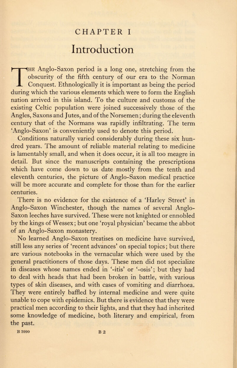 CHAPTER I Introduction he Anglo-Saxon period is a long one, stretching from the obscurity of the fifth century of our era to the Norman Conquest. Ethnologically it is important as being the period during which the various elements which were to form the English nation arrived in this island. To the culture and customs of the existing Celtic population were joined successively those of the Angles, Saxons and Jutes, and of the Norsemen; during the eleventh century that of the Normans was rapidly infiltrating. The term ‘Anglo-Saxon’ is conveniently used to denote this period. Conditions naturally varied considerably during these six hun dred years. The amount of reliable material relating to medicine is lamentably small, and when it does occur, it is all too meagre in detail. But since the manuscripts containing the prescriptions which have come down to us date mostly from the tenth and eleventh centuries, the picture of Anglo-Saxon medical practice will be more accurate and complete for those than for the earlier centuries. There is no evidence for the existence of a ‘Harley Street’ in Anglo-Saxon Winchester, though the names of several Anglo- Saxon leeches have survived. These were not knighted or ennobled by the kings of Wessex; but one ‘royal physician’ became the abbot of an Anglo-Saxon monastery. No learned Anglo-Saxon treatises on medicine have survived, still less any series of ‘recent advances’ on special topics; but there are various notebooks in the vernacular which were used by the general practitioners of those days. These men did not specialize in diseases whose names ended in ‘-itis’ or ‘-osis’; but they had to deal with heads that had been broken in battle, with various types of skin diseases, and with cases of vomiting and diarrhoea. They were entirely baffled by internal medicine and were quite unable to cope with epidemics. But there is evidence that they were practical men according to their lights, and that they had inherited some knowledge of medicine, both literary and empirical, from the past. В 3990 В 2