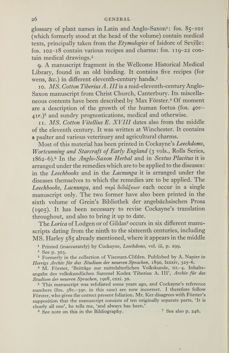 glossary of plant names in Latin and Anglo-Saxon 1 : fos. 85-101 (which formerly stood at the head of the volume) contain medical texts, principally taken from the Etymologies of Isidore of Seville: fos. 102-18 contain various recipes and charms: fos. 119-22 con tain medical drawings. 2 9. A manuscript fragment in the Wellcome Historical Medical Library, found in an old binding. It contains five recipes (for wens, &c.) in different eleventh-century hands. 3 10. MS. Cotton Tiberius A. Ill is a mid-eleventh-century Anglo- Saxon manuscript from Christ Church, Canterbury. Its miscella neous contents have been described by Max Förster. 4 Of moment are a description of the growth of the human foetus (fos. 40^- 41г.) 5 and sundry prognostications, medical and otherwise. 11. MS. Cotton Vitellius E. XVIII dates also from the middle of the eleventh century. It was written at Winchester. It contains a psalter and various veterinary and agricultural charms. Most of this material has been printed in Cockayne’s Leechdoms, Wortcunning and Star craft of Early England (3 vols., Rolls Series, 1862-6). 6 In the Anglo-Saxon Herbal and in Sextus Placitus it is arranged under the remedies which are to be applied to the diseases: in the Leechbooks and in the Lacnunga it is arranged under the diseases themselves to which the remedies are to be applied. The Leechbooks , Lacnunga , and irepl 8i8ageajv each occur in a single manuscript only. The two former have also been printed in the sixth volume of Grein’s Bibliothek der angelsächsischen Prosa (1905). It has been necessary to revise Cockayne’s translation throughout, and also to bring it up to date. The Lorica of Lodgen or of Gildas 7 occurs in six different manu scripts dating from the ninth to the sixteenth centuries, including MS. Harley 585 already mentioned, where it appears in the middle 1 Printed (inaccurately) by Cockayne, Leechdoms, vol. iii, p. 299. 2 See p. 303. 3 Formerly in the collection of Viscount. Clifden. Published by A. Napier in Herrigs Archiv für das Studium der neueren Sprachen, 1890, lxxxiv, 325-6. 4 M. Förster, ‘Beiträge zur mittelalterlichen Volkskunde, 111.-4. Inhalts angabe des volkskundlichen Sammel Kodex Tiberius A. IIP, Archiv für das Studium der neueren Sprachen, 1908, cxxi. 30. 5 This manuscript was refoliated some years ago, and Cockayne’s reference numbers (fos. 3877.-397*. in this case) are now incorrect. I therefore follow Förster, who gives the correct present foliation. Mr. Ker disagrees with Forster’s supposition that the manuscript consists of ten originally separate parts. ‘It is clearly all one’, he tells me, ‘and always has been.’ 6 See note on this in the Bibliography. 7 See also p. 246.