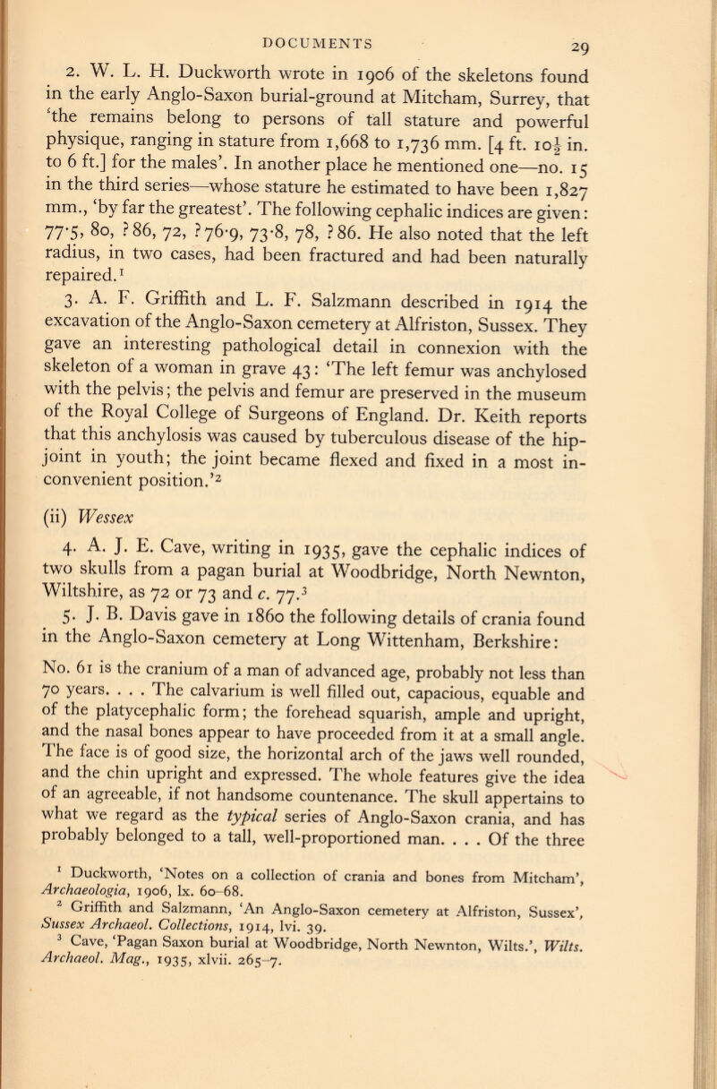 2. W. L. H. Duckworth wrote in 1906 of the skeletons found in the early Anglo-Saxon burial-ground at Mitcham, Surrey, that ‘the remains belong to persons of tall stature and powerful physique, ranging in stature from 1,668 to 1,736 mm. [4 ft. 10J in. to 6 ft.] for the males’. In another place he mentioned one—no. 15 in the third series—whose stature he estimated to have been 1,827 mm., ‘by far the greatest’. The following cephalic indices are given: 77-5, 80, ? 86, 72, ?76’9, 73-8, 78, ? 86. He also noted that the left radius, in two cases, had been fractured and had been naturally repaired. 1 3. A. F. Griffith and L. F. Salzmann described in 1914 the excavation of the Anglo-Saxon cemetery at Alfriston, Sussex. They gave an interesting pathological detail in connexion with the skeleton of a woman in grave 43: ‘The left femur was anchylosed with the pelvis; the pelvis and femur are preserved in the museum of the Royal College of Surgeons of England. Dr. Keith reports that this anchylosis was caused by tuberculous disease of the hip- joint in youth; the joint became flexed and fixed in a most in convenient position.’ 1 2 (ii) Wessex 4. A. J. E. Cave, writing in 1935, gave the cephalic indices of two skulls from a pagan burial at Woodbridge, North Newnton, Wiltshire, as 72 or 73 and c. 77. 3 5. J. B. Davis gave in i860 the following details of crania found in the Anglo-Saxon cemetery at Long Wittenham, Berkshire: No. 61 is the cranium of a man of advanced age, probably not less than 70 years. . . . The calvarium is well filled out, capacious, equable and of the platycephalic form; the forehead squarish, ample and upright, and the nasal bones appear to have proceeded from it at a small angle. The face is of good size, the horizontal arch of the jaws well rounded, and the chin upright and expressed. The whole features give the idea of an agreeable, if not handsome countenance. The skull appertains to what we regard as the typical series of Anglo-Saxon crania, and has probably belonged to a tall, well-proportioned man. ... Of the three 1 Duckworth, ‘Notes on a collection of crania and bones from Mitcham’, Archaeologia, 1906, lx. 60-68. 3 Griffith and Salzmann, ‘An Anglo-Saxon cemetery at Alfriston, Sussex’, Sussex Archaeol. Collections , 1914, lvi. 39. 3 Cave, ‘Pagan Saxon burial at Woodbridge, North Newnton, Wilts.’, Wilts. Archaeol. Mag., 193s, xlvii. 265-7.