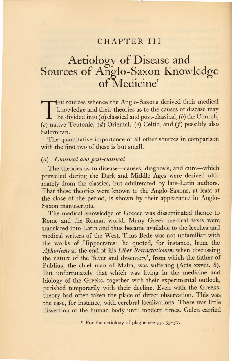 CHAPTER III Aetiology of Disease and Sources of Anglo-Saxon Knowledge of Medicine 1 T he sources whence the Anglo-Saxons derived their medical knowledge and their theories as to the causes of disease may be divided into (a) classical and post-classical, ( b ) the Church, (c) native Teutonic, (d) Oriental, ( e ) Celtic, and (/) possibly also Salernitan. The quantitative importance of all other sources in comparison with the first two of these is but small. [a) Classical and post-classical The theories as to disease—causes, diagnosis, and cure—which prevailed during the Dark and Middle Ages were derived ulti mately from the classics, but adulterated by late-Latin authors. That these theories were known to the Anglo-Saxons, at least at the close of the period, is shown by their appearance in Anglo- Saxon manuscripts. The medical knowledge of Greece was disseminated thence to Rome and the Roman world. Many Greek medical texts were translated into Latin and thus became available to the leeches and medical writers of the West. Thus Bede was not unfamiliar with the works of Hippocrates; he quoted, for instance, from the Aphorisms at the end of his Liber Retractationum when discussing the nature of the ‘fever and dysentery’, from which the father of Publius, the chief man of Malta, was suffering (Acts xxviii. 8). But unfortunately that which was living in the medicine and biology of the Greeks, together with their experimental outlook, perished temporarily with their decline. Even with the Greeks, theory had often taken the place of direct observation. This was the case, for instance, with cerebral localizations. There was little dissection of the human body until modern times. Galen carried 1 For the aetiology of plague see pp. 55 - 57 -