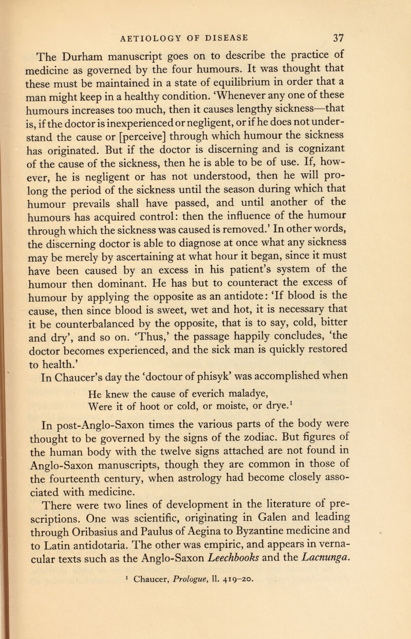 The Durham manuscript goes on to describe the practice of medicine as governed by the four humours. It was thought that these must be maintained in a state of equilibrium in order that a man might keep in a healthy condition. ‘Whenever any one of these humours increases too much, then it causes lengthy sickness—that is, if the doctor is inexperienced or negligent, or if he does not under stand the cause or [perceive] through which humour the sickness has originated. But if the doctor is discerning and is cognizant of the cause of the sickness, then he is able to be of use. If, how ever, he is negligent or has not understood, then he will pro long the period of the sickness until the season during which that humour prevails shall have passed, and until another of the humours has acquired control: then the influence of the humour through which the sickness was caused is removed.’ In other words, the discerning doctor is able to diagnose at once what any sickness may be merely by ascertaining at what hour it began, since it must have been caused by an excess in his patient’s system of the humour then dominant. He has but to counteract the excess of humour by applying the opposite as an antidote: ‘If blood is the cause, then since blood is sweet, wet and hot, it is necessary that it be counterbalanced by the opposite, that is to say, cold, bitter and dry’, and so on. ‘Thus,’ the passage happily concludes, ‘the doctor becomes experienced, and the sick man is quickly restored to health.’ In Chaucer’s day the ‘doctour of phisyk’ was accomplished when He knew the cause of everich maladye, Were it of hoot or cold, or moiste, or drye. 1 In post-Anglo-Saxon times the various parts of the body were thought to be governed by the signs of the zodiac. But figures of the human body with the twelve signs attached are not found in Anglo-Saxon manuscripts, though they are common in those of the fourteenth century, when astrology had become closely asso ciated with medicine. There were two lines of development in the literature of pre scriptions. One was scientific, originating in Galen and leading through Oribasius and Paulus of Aegina to Byzantine medicine and to Latin antidotaria. The other was empiric, and appears in verna cular texts such as the Anglo-Saxon Leechbooks and the Lacnunga. Chaucer, Prologue , 11 . 419-20.