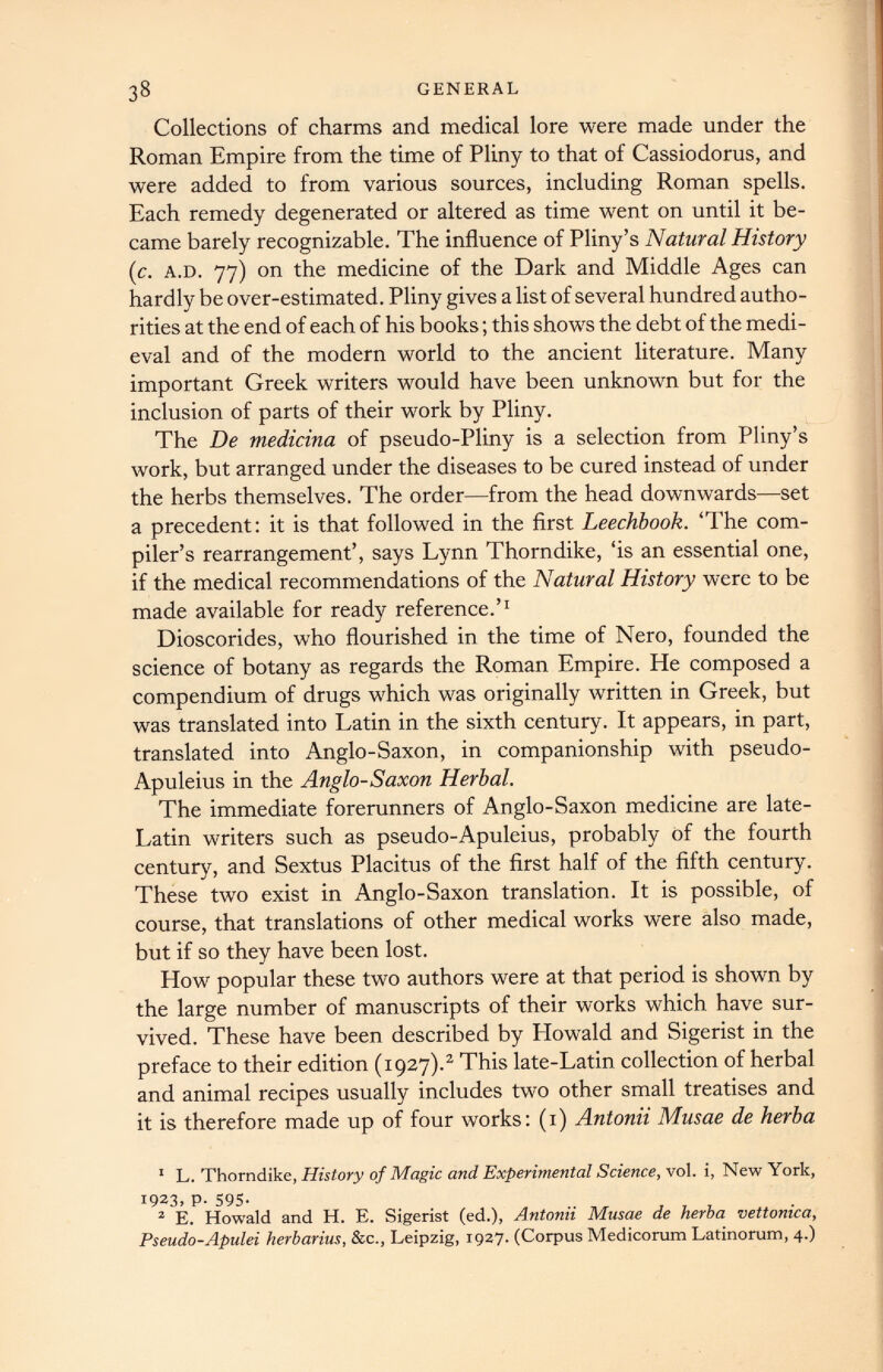 Collections of charms and medical lore were made under the Roman Empire from the time of Pliny to that of Cassiodorus, and were added to from various sources, including Roman spells. Each remedy degenerated or altered as time went on until it be came barely recognizable. The influence of Pliny’s Natural History (c. a.d. 77) on the medicine of the Dark and Middle Ages can hardly be over-estimated. Pliny gives a list of several hundred autho rities at the end of each of his books; this shows the debt of the medi eval and of the modern world to the ancient literature. Many important Greek writers would have been unknown but for the inclusion of parts of their work by Pliny. The De medicina of pseudo-Pliny is a selection from Pliny’s work, but arranged under the diseases to be cured instead of under the herbs themselves. The order—from the head downwards—set a precedent: it is that followed in the first Leechbook. ‘The com piler’s rearrangement’, says Lynn Thorndike, ‘is an essential one, if the medical recommendations of the Natural History were to be made available for ready reference.’ 1 Dioscorides, who flourished in the time of Nero, founded the science of botany as regards the Roman Empire. He composed a compendium of drugs which was originally written in Greek, but was translated into Latin in the sixth century. It appears, in part, translated into Anglo-Saxon, in companionship with pseudo- Apuleius in the Anglo-Saxon Herbal. The immediate forerunners of Anglo-Saxon medicine are late- Latin writers such as pseudo-Apuleius, probably of the fourth century, and Sextus Placitus of the first half of the fifth century. These two exist in Anglo-Saxon translation. It is possible, of course, that translations of other medical works were also made, but if so they have been lost. How popular these two authors were at that period is shown by the large number of manuscripts of their works which have sur vived. These have been described by Howald and Sigerist in the preface to their edition (1927). 1 2 This late-Latin collection of herbal and animal recipes usually includes two other small treatises and it is therefore made up of four works: (1) Antonii Musae de herba 1 L. Thorndike, History of Magic and Experimental Science, vol. i, New York, 1923, P- 595 - 2 E. Howald and H. E. Sigerist (ed.), Antonii Musae de herba vettonica, Pseudo-Apulei herbarius, &c., Leipzig, 1927. (Corpus Medicorum Latinorum, 4.)