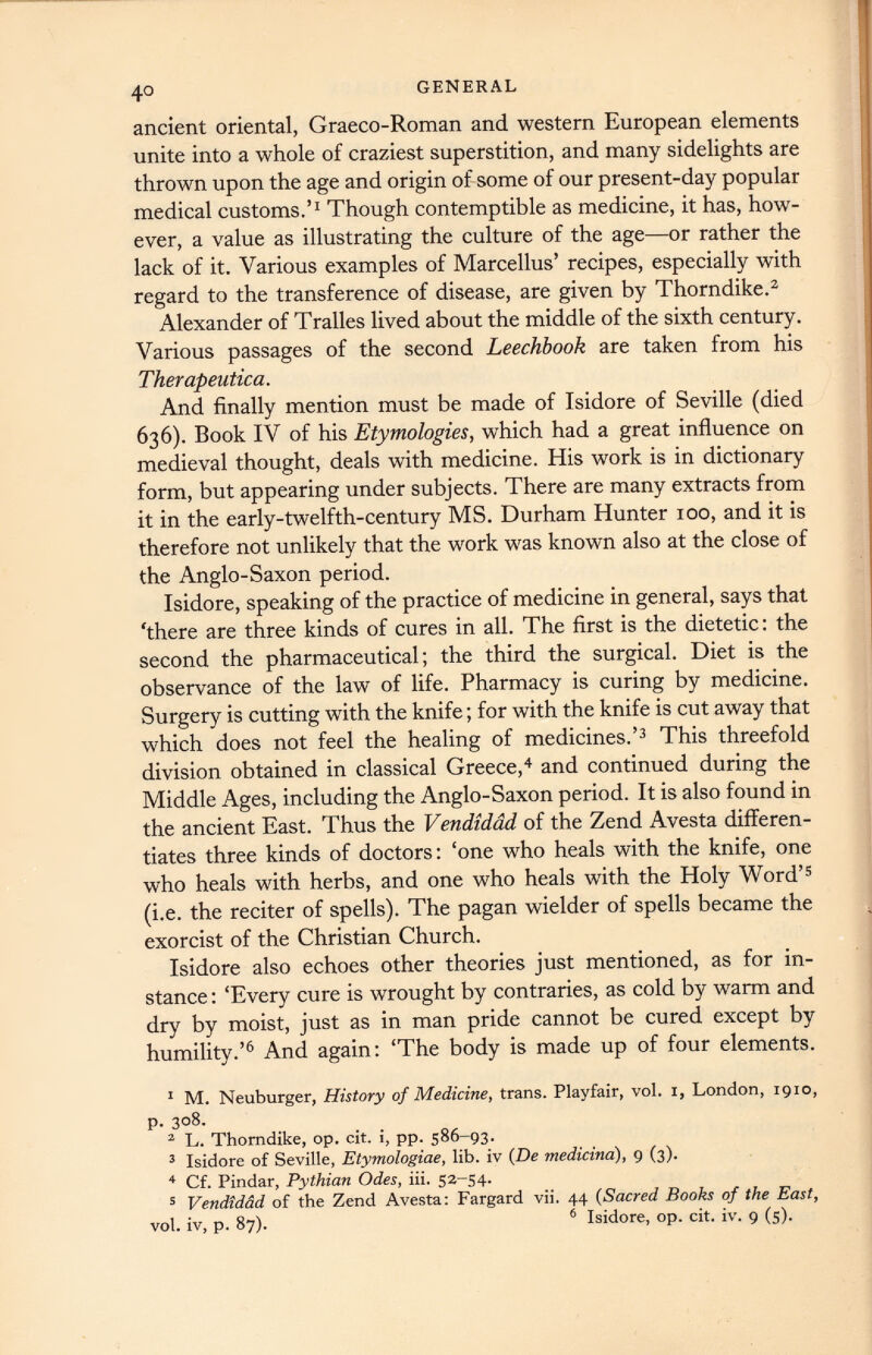 ancient oriental, Graeco-Roman and western European elements unite into a whole of craziest superstition, and many sidelights are thrown upon the age and origin of some of our present-day popular medical customs.’ 1 Though contemptible as medicine, it has, how ever, a value as illustrating the culture of the age—or rather the lack of it. Various examples of Marcellus’ recipes, especially with regard to the transference of disease, are given by Thorndike. 1 2 Alexander of Tralles lived about the middle of the sixth century. Various passages of the second Leechbook are taken from his Therapeutica. And finally mention must be made of Isidore of Seville (died 636). Book IV of his Etymologies, which had a great influence on medieval thought, deals with medicine. His work is in dictionary form, but appearing under subjects. There are many extracts from it in the early-twelfth-century MS. Durham Hunter 100, and it is therefore not unlikely that the work was known also at the close of the Anglo-Saxon period. Isidore, speaking of the practice of medicine in general, says that 'there are three kinds of cures in all. The first is the dietetic: the second the pharmaceutical; the third the surgical. Diet is the observance of the law of life. Pharmacy is curing by medicine. Surgery is cutting with the knife; for with the knife is cut away that which does not feel the healing of medicines.’ 3 This threefold division obtained in classical Greece, 4 and continued during the Middle Ages, including the Anglo-Saxon period. It is also found in the ancient East. Thus the Vendidad of the Zend Avesta differen tiates three kinds of doctors: ‘one who heals with the knife, one who heals with herbs, and one who heals with the Holy Word’ 5 (i.e. the reciter of spells). The pagan wielder of spells became the exorcist of the Christian Church. Isidore also echoes other theories just mentioned, as for in stance : ‘Every cure is wrought by contraries, as cold by warm and dry by moist, just as in man pride cannot be cured except by humility.’ 6 And again: ‘The body is made up of four elements. 1 M. Neuburger, History of Medicine, trans. Playfair, vol. 1, London, 1910, p. 308. 2 L. Thorndike, op. cit. i, pp. 586-93. 3 Isidore of Seville, Etymologiae, lib. iv (De medicina), 9 (3). 4 Cf. Pindar, Pythian Odes, iii. 52-54. 5 Vendidad of the Zend Avesta: Fargard vii. 44 ( Sacred Books of the East, vol. iv, p. 87). 6 Isidore, op. cit. iv. 9 (5).