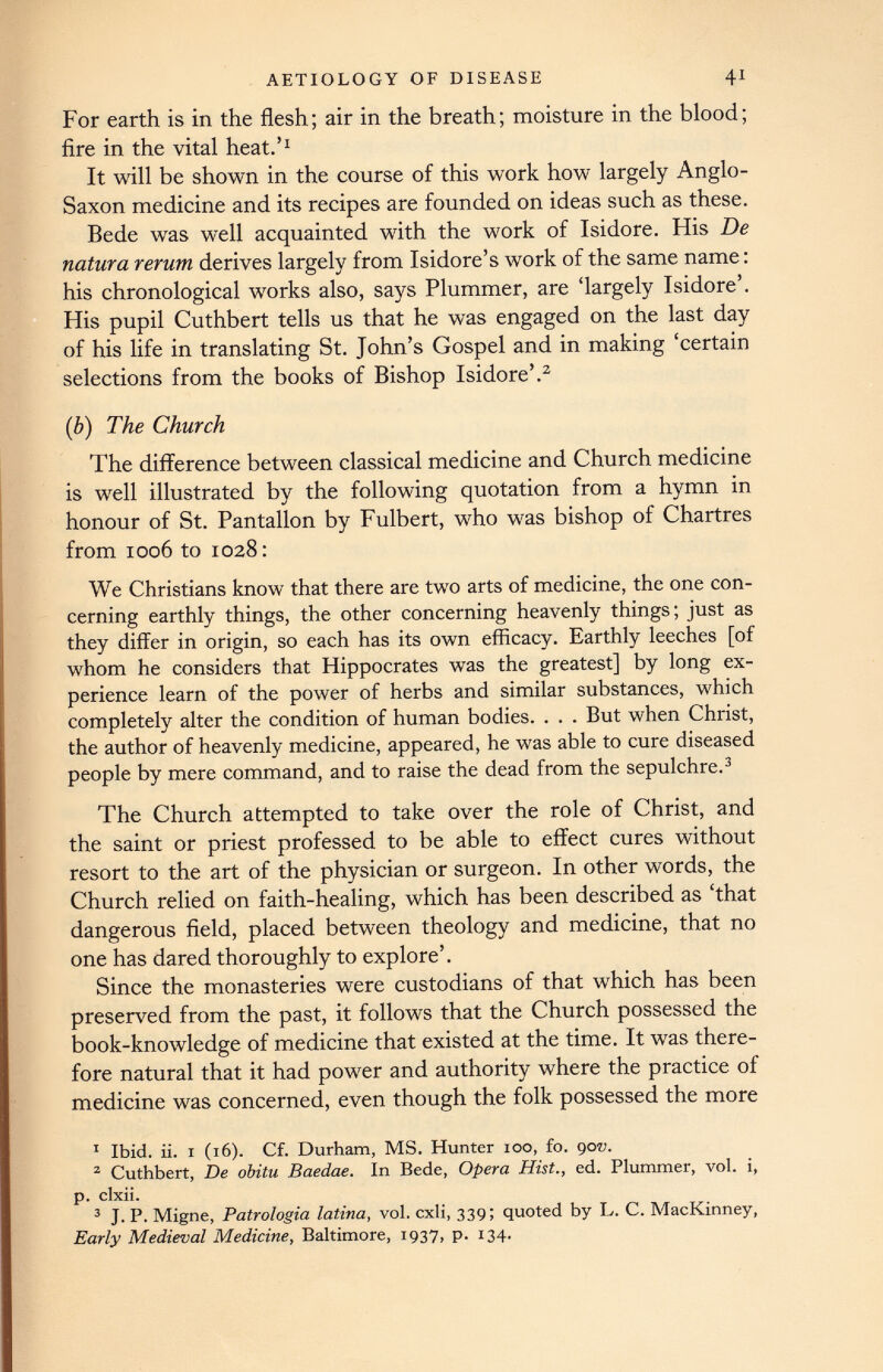 For earth is in the flesh; air in the breath; moisture in the blood; fire in the vital heat.’ 1 It will be shown in the course of this work how largely Anglo- Saxon medicine and its recipes are founded on ideas such as these. Bede was well acquainted with the work of Isidore. His De natura rerum derives largely from Isidore’s work of the same name: his chronological works also, says Plummer, are ‘largely Isidore’. His pupil Cuthbert tells us that he was engaged on the last day of his life in translating St. John’s Gospel and in making ‘certain selections from the books of Bishop Isidore’. 1 2 (b) The Church The difference between classical medicine and Church medicine is well illustrated by the following quotation from a hymn in honour of St. Pantallon by Fulbert, who was bishop of Chartres from 1006 to 1028: We Christians know that there are two arts of medicine, the one con cerning earthly things, the other concerning heavenly things; just as they differ in origin, so each has its own efficacy. Earthly leeches [of whom he considers that Hippocrates was the greatest] by long ex perience learn of the power of herbs and similar substances, which completely alter the condition of human bodies. . . . But when Christ, the author of heavenly medicine, appeared, he was able to cure diseased people by mere command, and to raise the dead from the sepulchre. 3 The Church attempted to take over the role of Christ, and the saint or priest professed to be able to effect cures without resort to the art of the physician or surgeon. In other words, the Church relied on faith-healing, which has been described as ‘that dangerous field, placed between theology and medicine, that no one has dared thoroughly to explore’. Since the monasteries were custodians of that which has been preserved from the past, it follows that the Church possessed the book-knowledge of medicine that existed at the time. It was there fore natural that it had power and authority where the practice of medicine was concerned, even though the folk possessed the more 1 Ibid. ii. i (16). Cf. Durham, MS. Hunter 100, fo. qov. 2 Cuthbert, De obitu Baedae. In Bede, Opera Hist., ed. Plummer, vol. i, p. clxii. 3 J. P. Migne, Patrologia latina, vol. cxli, 339; quoted by L. C. MacKinney, Early Medieval Medicine, Baltimore, 1937, p. 134.