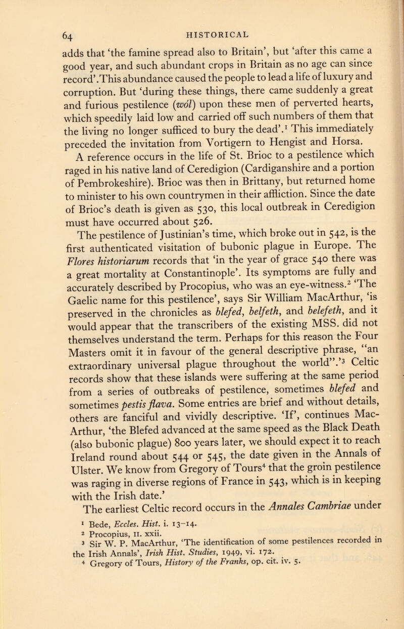 adds that ‘the famine spread also to Britain’, but ‘after this came a good year, and such abundant crops in Britain as no age can since record’ .This abundance caused the people to lead a life of luxury and corruption. But ‘during these things, there came suddenly a great and furious pestilence (wol) upon these men of perverted hearts, which speedily laid low and carried off such numbers of them that the living no longer sufficed to bury the dead’. 1 This immediately preceded the invitation from Vortigern to Hengist and Horsa. A reference occurs in the life of St. Brioc to a pestilence which raged in his native land of Ceredigion (Cardiganshire and a portion of Pembrokeshire). Brioc was then in Brittany, but returned home to minister to his own countrymen in their affliction. Since the date of Brioc’s death is given as 530, this local outbreak in Ceredigion must have occurred about 526. The pestilence of Justinian’s time, which broke out in 542, is the first authenticated visitation of bubonic plague in Europe. The Flores historiarum records that ‘in the year of grace 540 there was a great mortality at Constantinople’. Its symptoms are fully and accurately described by Procopius, who was an eye-witness. 2 ‘The Gaelic name for this pestilence’, says Sir William MacArthur, ‘is preserved in the chronicles as blefed, belfeth, and belefeth, and it would appear that the transcribers of the existing MSS. did not themselves understand the term. Perhaps for this reason the Four Masters omit it in favour of the general descriptive phrase, “an extraordinary universal plague throughout the world”.’ 3 Celtic records show that these islands were suffering at the same period from a series of outbreaks of pestilence, sometimes blefed and sometimes pestis flava. Some entries are brief and without details, others are fanciful and vividly descriptive. ‘If’, continues Mac Arthur, ‘the Blefed advanced at the same speed as the Black Death (also bubonic plague) 800 years later, we should expect it to reach Ireland round about 544 or 545, the date given in the Annals of Ulster. We know from Gregory of Tours 4 that the groin pestilence was raging in diverse regions of France in 543, which is in keeping with the Irish date.’ The earliest Celtic record occurs in the Annales Cambriae under 1 Bede, Eccles. Hist. i. 13-14. 2 Procopius, II. xxii. 3 Sir W. P. MacArthur, ‘The identification of some pestilences recorded in the Irish Annals’, Irish Hist. Studies, 1949, vi. 172. 4 Gregory of Tours, History of the Franks, op. cit. iv. 5.