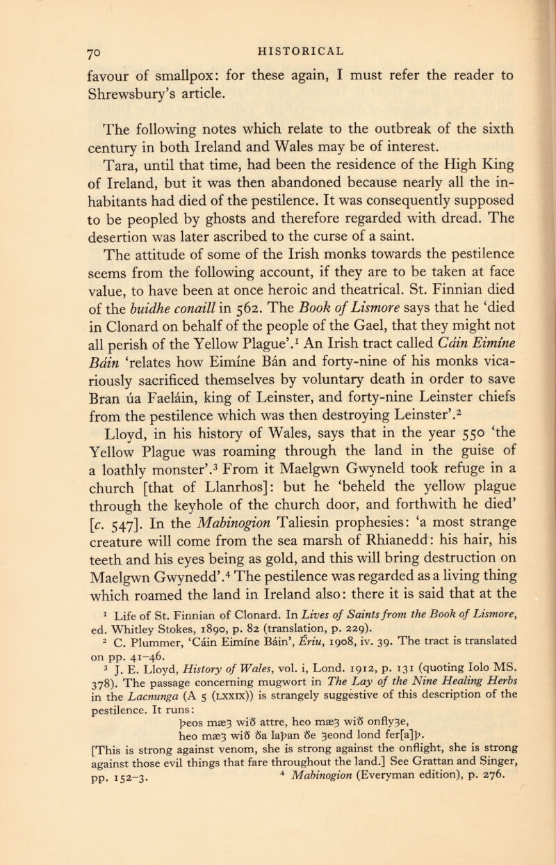 favour of smallpox: for these again, I must refer the reader to Shrewsbury’s article. The following notes which relate to the outbreak of the sixth century in both Ireland and Wales may be of interest. Tara, until that time, had been the residence of the High King of Ireland, but it was then abandoned because nearly all the in habitants had died of the pestilence. It was consequently supposed to be peopled by ghosts and therefore regarded with dread. The desertion was later ascribed to the curse of a saint. The attitude of some of the Irish monks towards the pestilence seems from the following account, if they are to be taken at face value, to have been at once heroic and theatrical. St. Finnian died of the buidhe conaill in 562. The Book of Lismore says that he ‘died in Clonard on behalf of the people of the Gael, that they might not all perish of the Yellow Plague’. 1 An Irish tract called Cain Eimine Bain ‘relates how Eimine Ban and forty-nine of his monks vica riously sacrificed themselves by voluntary death in order to save Bran ua Faelain, king of Leinster, and forty-nine Leinster chiefs from the pestilence which was then destroying Leinster’. 2 Lloyd, in his history of Wales, says that in the year 550 ‘the Yellow Plague was roaming through the land in the guise of a loathly monster’. 3 From it Maelgwn Gwyneld took refuge in a church [that of Llanrhos]: but he ‘beheld the yellow plague through the keyhole of the church door, and forthwith he died’ [c. 547]. In the Mabinogion Taliesin prophesies: ‘a most strange creature will come from the sea marsh of Rhianedd : his hair, his teeth and his eyes being as gold, and this will bring destruction on Maelgwn Gwynedd’. 4 The pestilence was regarded as a living thing which roamed the land in Ireland also: there it is said that at the 1 Life of St. Finnian of Clonard. In Lives of Saints from the Book of Lismore , ed. Whitley Stokes, 1890, p. 82 (translation, p. 229). 2 C. Plummer, ‘Cain Eimine Bain’, Sriu, 1908, iv. 39. The tract is translated on pp. 41-46. 3 J. E. Lloyd, History of Wales, vol. i, Lond. 1912, p. 131 (quoting Iolo MS. 378). The passage concerning mugwort in The Lay of the Nine Healing Herbs in the Lacnunga (A 5 (lxxix)) is strangely suggestive of this description of the pestilence. It runs: peos mse3 wiS attre, heo msej wiS onfly3e, heo mae3 wiS Sa lapan Se 3eond lond fer[a]p. [This is strong against venom, she is strong against the onflight, she is strong against those evil things that fare throughout the land.] See Grattan and Singer, pp. 152-3. 4 Mabinogion (Everyman edition), p. 276.