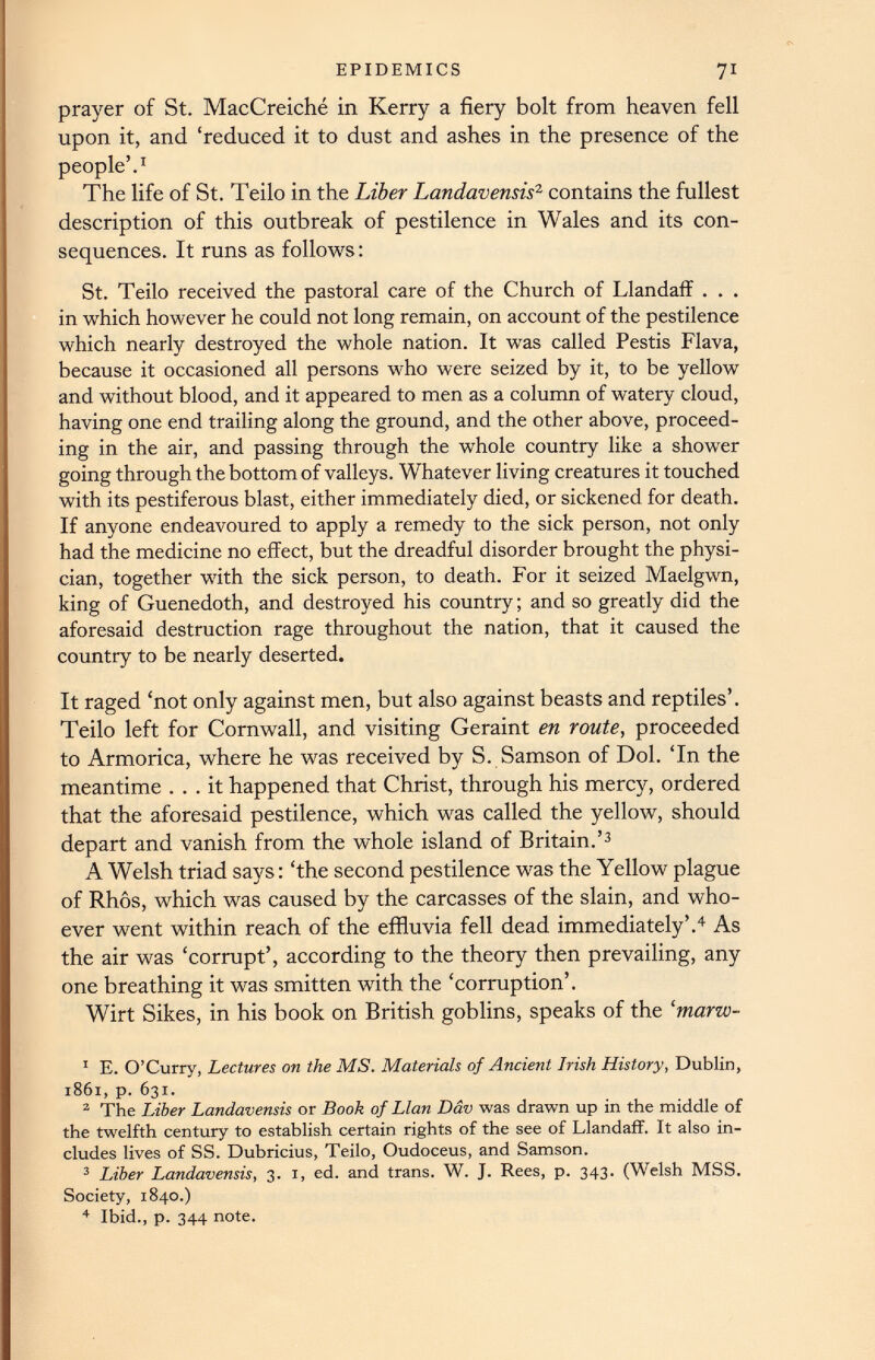 prayer of St. MacCreiche in Kerry a fiery bolt from heaven fell upon it, and ‘reduced it to dust and ashes in the presence of the people’. 1 The life of St. Teilo in the Liber Landavensis 2 contains the fullest description of this outbreak of pestilence in Wales and its con sequences. It runs as follows: St. Teilo received the pastoral care of the Church of Llandaff . . . in which however he could not long remain, on account of the pestilence which nearly destroyed the whole nation. It was called Pestis Flava, because it occasioned all persons who were seized by it, to be yellow and without blood, and it appeared to men as a column of watery cloud, having one end trailing along the ground, and the other above, proceed ing in the air, and passing through the whole country like a shower going through the bottom of valleys. Whatever living creatures it touched with its pestiferous blast, either immediately died, or sickened for death. If anyone endeavoured to apply a remedy to the sick person, not only had the medicine no effect, but the dreadful disorder brought the physi cian, together with the sick person, to death. For it seized Maelgwn, king of Guenedoth, and destroyed his country; and so greatly did the aforesaid destruction rage throughout the nation, that it caused the country to be nearly deserted. It raged ‘not only against men, but also against beasts and reptiles’. Teilo left for Cornwall, and visiting Geraint en route, proceeded to Armorica, where he was received by S. Samson of Dol. ‘In the meantime ... it happened that Christ, through his mercy, ordered that the aforesaid pestilence, which was called the yellow, should depart and vanish from the whole island of Britain.’ 1 2 3 A Welsh triad says: ‘the second pestilence was the Yellow plague of Rhos, which was caused by the carcasses of the slain, and who ever went within reach of the effluvia fell dead immediately’. 4 As the air was ‘corrupt’, according to the theory then prevailing, any one breathing it was smitten with the ‘corruption’. Wirt Sikes, in his book on British goblins, speaks of the ‘marw- 1 E. O’Curry, Lectures on the MS. Materials of Ancient Irish History , Dublin, 1861, p. 631. 2 The Liber Landavensis or Book of Llan Dav was drawn up in the middle of the twelfth century to establish certain rights of the see of Llandaff. It also in cludes lives of SS. Dubricius, Teilo, Oudoceus, and Samson. 3 Liber Landavensis, 3. 1, ed. and trans. W. J. Rees, p. 343. (Welsh MSS. Society, 1840.) 4 Ibid., p. 344 note.