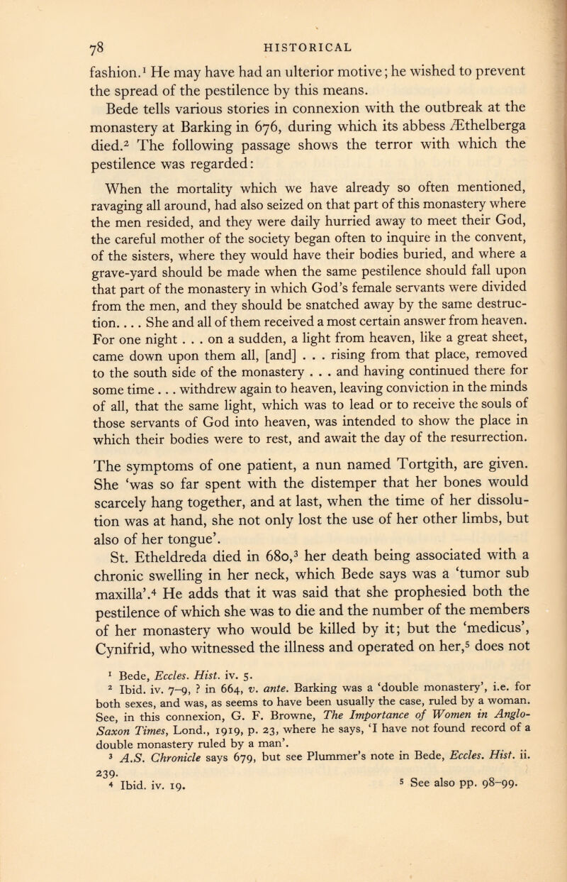 fashion. 1 He may have had an ulterior motive; he wished to prevent the spread of the pestilence by this means. Bede tells various stories in connexion with the outbreak at the monastery at Barking in 676, during which its abbess /Ethelberga died. 2 The following passage shows the terror with which the pestilence was regarded: When the mortality which we have already so often mentioned, ravaging all around, had also seized on that part of this monastery where the men resided, and they were daily hurried away to meet their God, the careful mother of the society began often to inquire in the convent, of the sisters, where they would have their bodies buried, and where a grave-yard should be made when the same pestilence should fall upon that part of the monastery in which God’s female servants were divided from the men, and they should be snatched away by the same destruc tion. ... She and all of them received a most certain answer from heaven. For one night... on a sudden, a light from heaven, like a great sheet, came down upon them all, [and] . . . rising from that place, removed to the south side of the monastery . . . and having continued there for some time ... withdrew again to heaven, leaving conviction in the minds of all, that the same light, which was to lead or to receive the souls of those servants of God into heaven, was intended to show the place in which their bodies were to rest, and await the day of the resurrection. The symptoms of one patient, a nun named Tortgith, are given. She ‘was so far spent with the distemper that her bones would scarcely hang together, and at last, when the time of her dissolu tion was at hand, she not only lost the use of her other limbs, but also of her tongue’. St. Etheldreda died in 680, 3 her death being associated with a chronic swelling in her neck, which Bede says was a ‘tumor sub maxilla’. 4 He adds that it was said that she prophesied both the pestilence of which she was to die and the number of the members of her monastery who would be killed by it; but the ‘medicus’, Cynifrid, who witnessed the illness and operated on her, 5 does not 1 Bede, Eccles. Hist. iv. 5. 2 Ibid. iv. 7-9, ? in 664, v. ante. Barking was a ‘double monastery’, i.e. for both sexes, and was, as seems to have been usually the case, ruled by a woman. See, in this connexion, G. F. Browne, The Importance of Women in Anglo- Saxon Times, Lond., 1919, p. 23, where he says, ‘I have not found record of a double monastery ruled by a man’. 3 A.S. Chronicle says 679, but see Plummer’s note in Bede, Eccles. Hist. ii. 239 - 4 Ibid. iv. 19. 5 See also pp. 98-99.