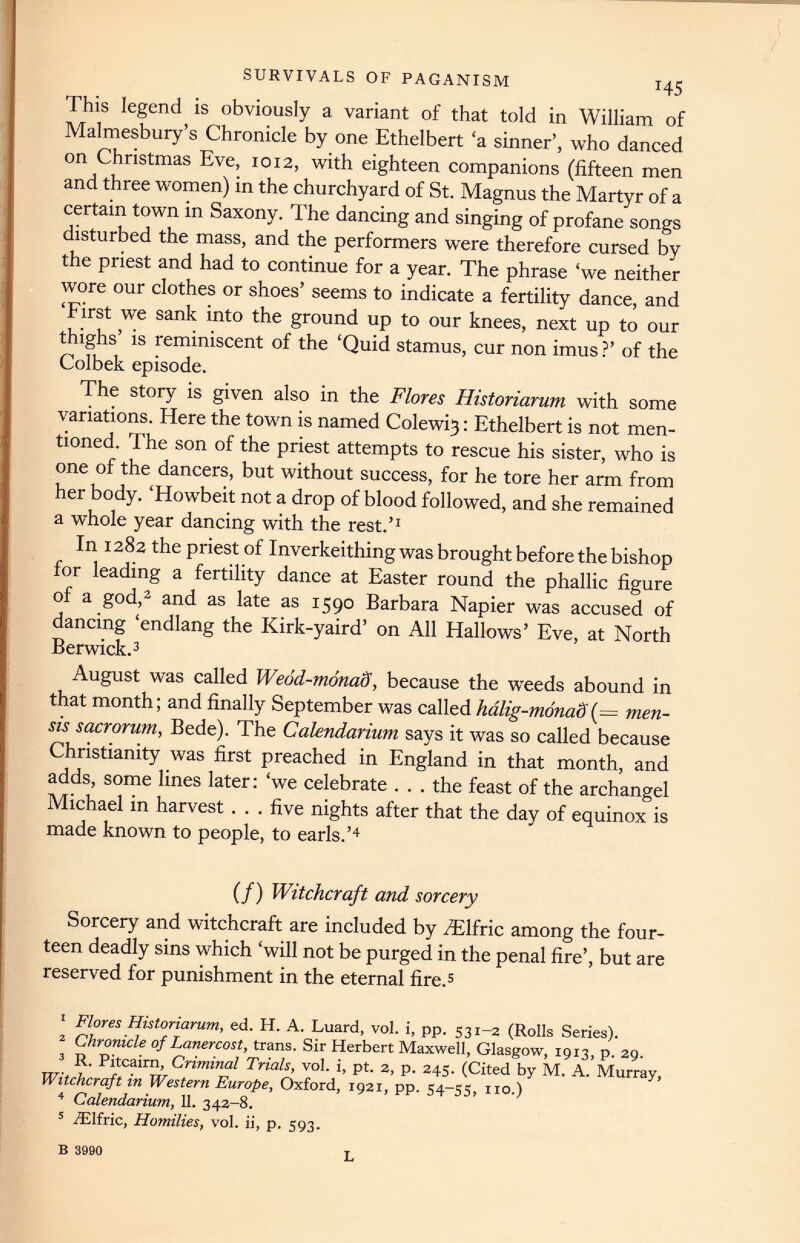 SURVIVALS OF PAGANISM H5 This legend is obviously a variant of that told in William of Malmesbury’s Chronicle by one Ethelbert ‘a sinner’, who danced on Christmas Eve, 1012, with eighteen companions (fifteen men and three women) in the churchyard of St. Magnus the Martyr of a certain town in Saxony. The dancing and singing of profane songs disturbed the mass, and the performers were therefore cursed by the priest and had to continue for a year. The phrase ‘we neither wore our clothes or shoes’ seems to indicate a fertility dance, and ‘First we sank into the ground up to our knees, next up to our thighs’ is reminiscent of the ‘Quid stamus, cur non imus ?’ of the Colbek episode. The story is given also in the Flores Historiarum with some variations. Here the town is named Colewi3: Ethelbert is not men tioned. The son of the priest attempts to rescue his sister, who is one of the dancers, but without success, for he tore her arm from her body. ‘Howbeit not a drop of blood followed, and she remained a whole year dancing with the rest.’ 1 In 1282 the priest of Inverkeithing was brought before the bishop for leading a fertility dance at Easter round the phallic figure of a god, 1 2 and as late as 1590 Barbara Napier was accused of dancing ‘endlang the Kirk-yaird’ on All Hallows’ Eve, at North Berwick. 3 August was called Weod-monaS, because the weeds abound in that month; and finally September was called hdlig-monaS (= men- sis sacrorum, Bede). The Calendarium says it was so called because Christianity was first preached in England in that month, and adds, some lines later: ‘we celebrate . . . the feast of the archangel Michael in harvest . . . five nights after that the day of equinox is made known to people, to earls.’ 4 (/) Witchcraft and sorcery Sorcery and witchcraft are included by AElfric among the four teen deadly sins which ‘will not be purged in the penal fire’, but are reserved for punishment in the eternal fire. 5 1 Flores Historiarum, ed. H. A. Luard, vol. i, pp. 531-2 (Rolls Series). 2 Chronicle of Lanercost, trans. Sir Herbert Maxwell, Glasgow, 1913, p. 29. 3 R. Pitcairn, Criminal Trials, vol. i, pt. 2, p. 245. (Cited by M. A. Murray, Witchcraft in Western Europe, Oxford, 1921, pp. 54-55, no.) 4 Calendarium, 11 . 342-8. 5 iElfric, Homilies, vol. ii, p. 593. B 3990 L