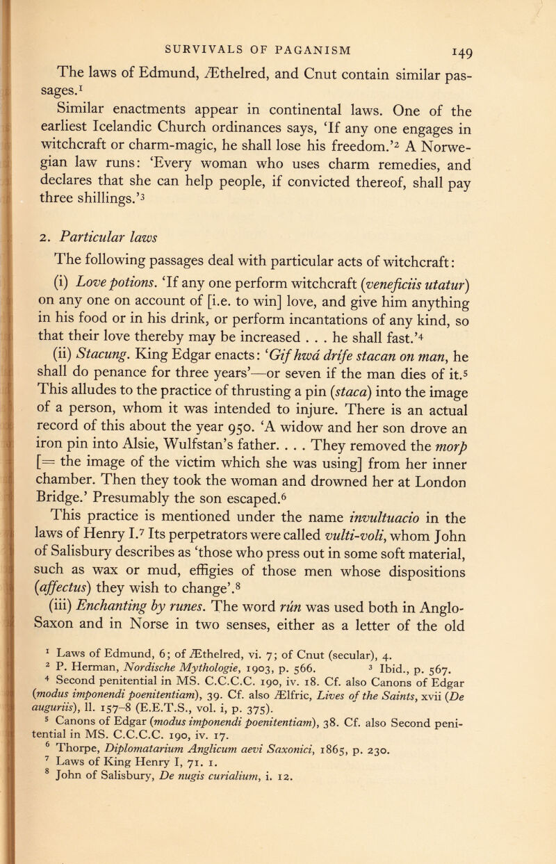 The laws of Edmund, /Ethelred, and Cnut contain similar pas sages. 1 Similar enactments appear in continental laws. One of the earliest Icelandic Church ordinances says, ‘If any one engages in witchcraft or charm-magic, he shall lose his freedom.’ 1 2 A Norwe gian law runs: ‘Every woman who uses charm remedies, and declares that she can help people, if convicted thereof, shall pay three shillings.’ 3 2. Particular laws The following passages deal with particular acts of witchcraft: (i) Love potions. ‘If any one perform witchcraft ( veneficiis utatur) on any one on account of [i.e. to win] love, and give him anything in his food or in his drink, or perform incantations of any kind, so that their love thereby may be increased ... he shall fast.’ 4 (ii) Stacung. King Edgar enacts: ‘Gifhwa drife stacan on man, he shall do penance for three years’—or seven if the man dies of it. 5 This alludes to the practice of thrusting a pin ( staca ) into the image of a person, whom it was intended to injure. There is an actual record of this about the year 950. ‘A widow and her son drove an iron pin into Alsie, Wulfstan’s father. . . . They removed the morp [= the image of the victim which she was using] from her inner chamber. Then they took the woman and drowned her at London Bridge.’ Presumably the son escaped. 6 This practice is mentioned under the name invultuacio in the laws of Henry I. 7 Its perpetrators were called vulti-voli, whom John of Salisbury describes as ‘those who press out in some soft material, such as wax or mud, effigies of those men whose dispositions ( affectus ) they wish to change’. 8 (iii) Enchanting by runes. The word run was used both in Anglo- Saxon and in Norse in two senses, either as a letter of the old 1 Laws of Edmund, 6; of .fEthelred, vi. 7; of Cnut (secular), 4. 2 P. Herman, Nordische Mythologie, 1903, p. 566. 3 Ibid., p. 567. 4 Second penitential in MS. C.C.C.C. 190, iv. 18. Cf. also Canons of Edgar (modus imponendi poenitentiam) , 39. Cf. also /Elfric, Lives of the Saints, xvii (De auguriis), 11 . 157-8 (E.E.T.S., vol. i, p. 375). 5 Canons of Edgar (modus imponendi poenitentiam ), 38. Cf. also Second peni tential in MS. C.C.C.C. 190, iv. 17. 6 Thorpe, Diplomatarium Anglicum aevi Saxonici, 1865, p. 230. 7 Laws of King Henry I, 71. 1. 8 John of Salisbury, De nugis curialium, i. 12.