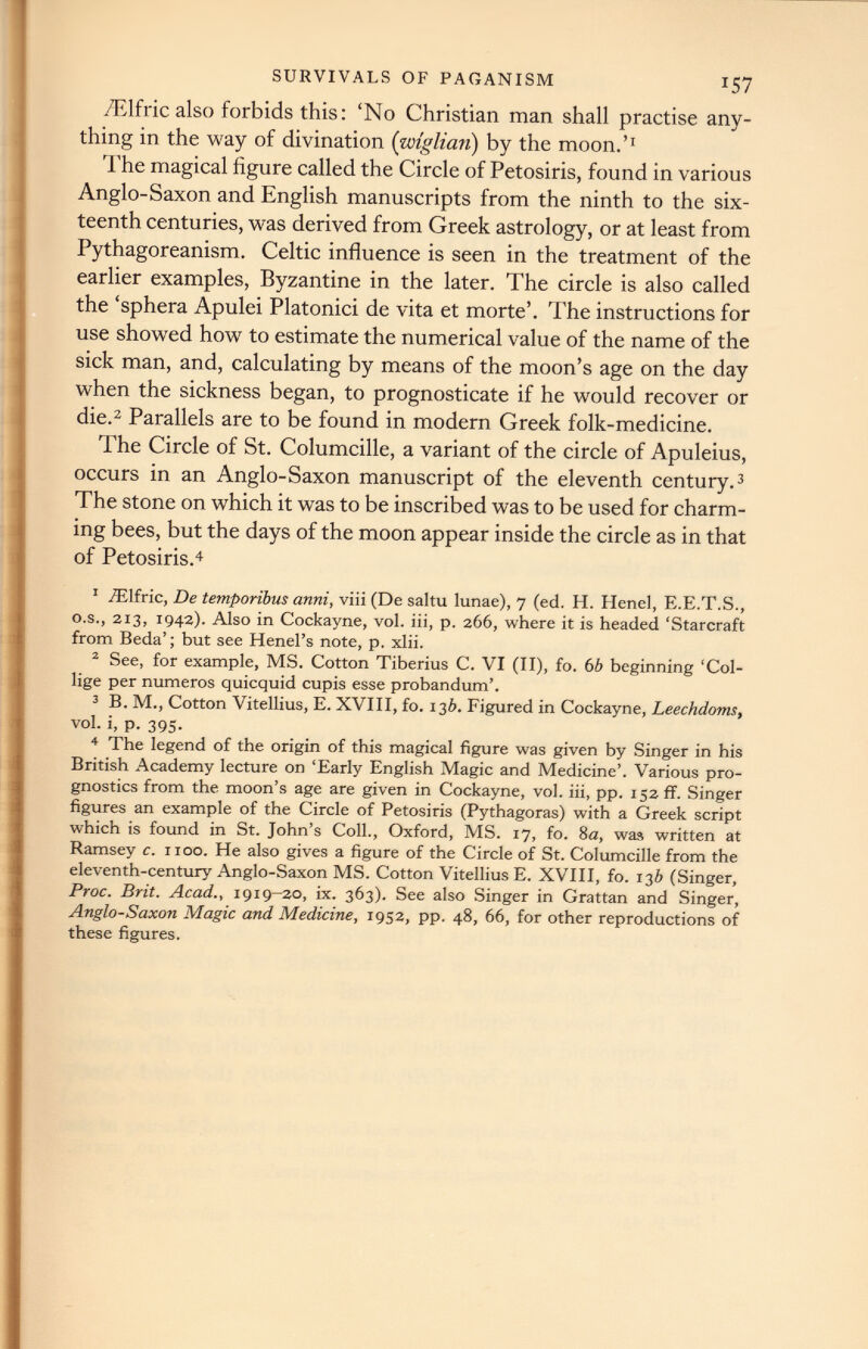 /Elfric also forbids this: ‘No Christian man shall practise any thing in the way of divination (wiglian) by the moon.’ 1 The magical figure called the Circle of Petosiris, found in various Anglo-Saxon and English manuscripts from the ninth to the six teenth centuries, was derived from Greek astrology, or at least from Pythagoreanism. Celtic influence is seen in the treatment of the earlier examples, Byzantine in the later. The circle is also called the ‘sphera Apulei Platonici de vita et morte’. The instructions for use showed how to estimate the numerical value of the name of the sick man, and, calculating by means of the moon’s age on the day when the sickness began, to prognosticate if he would recover or die. 2 Parallels are to be found in modern Greek folk-medicine. The Circle of St. Columcille, a variant of the circle of Apuleius, occurs in an Anglo-Saxon manuscript of the eleventh century. 3 The stone on which it was to be inscribed was to be used for charm ing bees, but the days of the moon appear inside the circle as in that of Petosiris. 4 1 fElfric, De temporibus anni , viii (De saltu lunae), 7 (ed. H. Ilenel, E.E.T.S., o.s., 213, 1942). Also in Cockayne, vol. iii, p. 266, where it is headed ‘Starcraft from Beda’; but see Henel’s note, p. xlii. 2 See, for example, MS. Cotton Tiberius C. VI (II), fo. 6b beginning ‘Col- lige per numeros quicquid cupis esse probandum’. 3 B. M., Cotton Vitellius, E. XVIII, fo. 13 b. Figured in Cockayne, Leechdoms, vol. i, p. 395. 4 The legend of the origin of this magical figure was given by Singer in his British Academy lecture on ‘Early English Magic and Medicine’. Various pro gnostics from the moon’s age are given in Cockayne, vol. iii, pp. 152 ff. Singer figures an example of the Circle of Petosiris (Pythagoras) with a Greek script which is found in St. John’s Coll., Oxford, MS. 17, fo. 8a, was written at Ramsey c. 1100. He also gives a figure of the Circle of St. Columcille from the eleventh-century Anglo-Saxon MS. Cotton Vitellius E. XVIII, fo. 136 (Singer, Proc. Brit. Acad., 1919-20, ix. 363). See also Singer in Grattan and Singer, Anglo-Saxon Magic and Medicine, 1952, pp. 48, 66, for other reproductions of these figures.