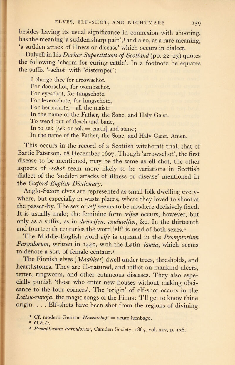 ELVES, ELF-SHOT, AND NIGHTMARE 159 besides having its usual significance in connexion with shooting, has the meaning ‘a sudden sharp pain’, 1 and also, as a rare meaning, ‘a sudden attack of illness or disease’ which occurs in dialect. Dalyell in his Darker Superstitions of Scotland (pp. 22-23) quotes the following ‘charm for curing cattle’. In a footnote he equates the suffix ‘-schot’ with ‘distemper’: I charge thee for arrowschot, For doorschot, for wombschot, For eyeschot, for tungschote, For leverschote, for lungschote, For hertschote,—all the maist: In the name of the Father, the Sone, and Haly Gaist. To wend out of flesch and bane, In to sek [sek or sok = earth] and stane; In the name of the Father, the Sone, and Haly Gaist. Amen. This occurs in the record of a Scottish witchcraft trial, that of Bartie Paterson, 18 December 1607. Though ‘arrowschot’, the first disease to be mentioned, may be the same as elf-shot, the other aspects of -schot seem more likely to be variations in Scottish dialect of the ‘sudden attacks of illness or disease’ mentioned in the Oxford English Dictionary. Anglo-Saxon elves are represented as small folk dwelling every where, but especially in waste places, where they loved to shoot at the passer-by. The sex of self seems to be nowhere decisively fixed. It is usually male; the feminine form xlfen occurs, however, but only as a suffix, as in dunselfen, wuduselfen, &c. In the thirteenth and fourteenth centuries the word ‘elf’ is used of both sexes. 1 2 The Middle-English word elfe is equated in the Promptorium Parvulorum, written in 1440, with the Latin lamia , which seems to denote a sort of female centaur. 3 The Finnish elves ( Maahiset) dwell under trees, thresholds, and hearthstones. They are ill-natured, and inflict on mankind ulcers, tetter, ringworm, and other cutaneous diseases. They also espe cially punish ‘those who enter new houses without making obei sance to the four corners’. The ‘origin’ of elf-shot occurs in the Loitsu-runoja, the magic songs of the Finns: ‘I’ll get to know thine origin. . . . Elf-shots have been shot from the regions of divining 1 Cf. modem German Hexenschuß = acute lumbago. 2 O.E.D. 3 Promptorium Parvulorum, Camden Society, 1865, vol. xxv, p. 138.