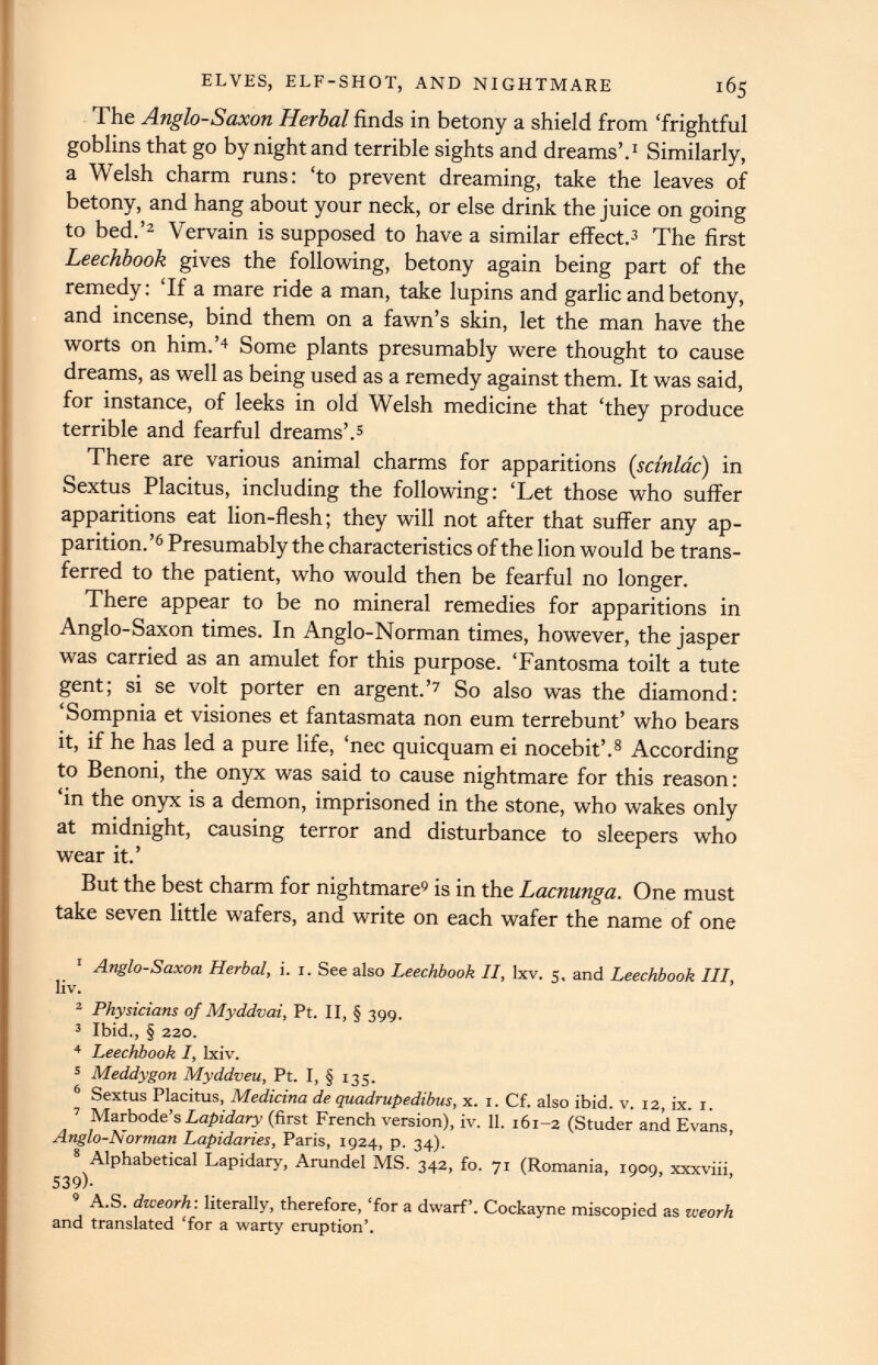 ELVES, ELF-SHOT, AND NIGHTMARE 165 The Anglo-Saxon Herbal finds in betony a shield from ‘frightful goblins that go by night and terrible sights and dreams’. 1 Similarly, a Welsh charm runs: ‘to prevent dreaming, take the leaves of betony, and hang about your neck, or else drink the juice on going to bed.’ 1 2 Vervain is supposed to have a similar effect. 3 The first Leechbook gives the following, betony again being part of the remedy: ‘If a mare ride a man, take lupins and garlic and betony, and incense, bind them on a fawn’s skin, let the man have the worts on him.’ 4 Some plants presumably were thought to cause dreams, as well as being used as a remedy against them. It was said, for instance, of leeks in old Welsh medicine that ‘they produce terrible and fearful dreams’. 5 There are various animal charms for apparitions (scinlac) in Sextus Placitus, including the following: ‘Let those who suffer apparitions eat lion-flesh; they will not after that suffer any ap parition.’ 6 Presumably the characteristics of the lion would be trans ferred to the patient, who would then be fearful no longer. There appear to be no mineral remedies for apparitions in Anglo-Saxon times. In Anglo-Norman times, however, the jasper was carried as an amulet for this purpose. ‘Fantosma toilt a tute gent; si se volt porter en argent.’ 7 So also was the diamond: ‘Sompnia et visiones et fantasmata non eum terrebunt’ who bears it, if he has led a pure life, ‘nec quicquam ei nocebit’. 8 According to Benoni, the onyx was said to cause nightmare for this reason: ‘in the onyx is a demon, imprisoned in the stone, who wakes only at midnight, causing terror and disturbance to sleepers who wear it.’ But the best charm for nightmare 9 is in the Lacnunga. One must take seven little wafers, and write on each wafer the name of one 1 Anglo-Saxon Herbal, i. 1. See also Leechbook II, lxv. 5, and Leechbook III, liv. 2 Physicians of Myddvai, Pt. II, § 399. 3 Ibid., § 220. 4 Leechbook I, Ixiv. 5 Meddygon Myddveu, Pt. I, § 135. 6 Sextus Placitus, Medicina de quadrupedibus, x. 1. Cf. also ibid. v. 12, ix. 1. 7 Marbode’s Lapidary (first French version), iv. 11 . 161-2 (Studer and Evans, Anglo-Norman Lapidaries, Paris, 1924, p. 34). 8 Alphabetical Lapidary, Arundel MS. 342, fo. 71 (Romania, 1909, xxxviii, 539 >- 8 A.S. dweorh'. literally, therefore, ‘for a dwarf’. Cockayne miscopied as weorh and translated ‘for a warty eruption’.